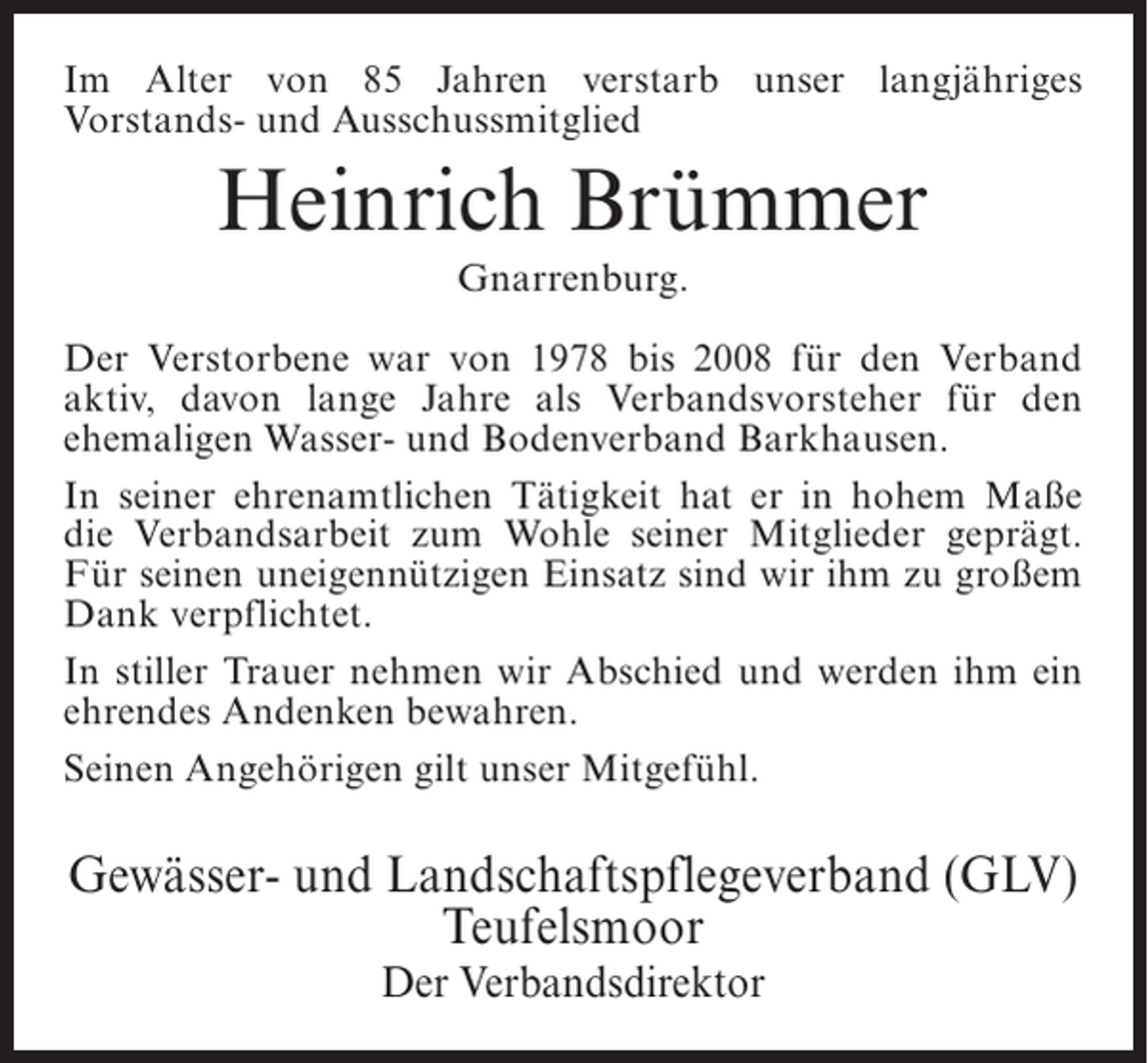 <p>Im Alter von 85 Jahren verstarb unser langjähriges<br />Vorstands- und Ausschussmitglied</p><p>Heinrich Brümmer<br />Gnarrenburg.<br />Der Verstorbene war von 1978 bis 2008 für den Verband<br />aktiv, davon lange Jahre als Verbandsvorsteher für den<br />ehemaligen Wasser- und Bodenverband Barkhausen.<br />In seiner ehrenamtlichen Tätigkeit hat er in hohem Maße<br />die Verbandsarbeit zum Wohle seiner Mitglieder geprägt.<br />Für seinen uneigennützigen Einsatz sind wir ihm zu großem<br />Dank verpflichtet.<br />In stiller Trauer nehmen wir Abschied und werden ihm ein<br />ehrendes Andenken bewahren.<br />Seinen Angehörigen gilt unser Mitgefühl.</p><p>Gewässer- und Landschaftspflegeverband (GLV)<br />Teufelsmoor<br />Der Verbandsdirektor</p>