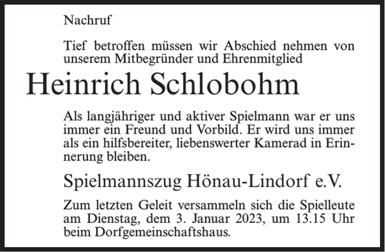<p>Nachruf<br />Tief betroffen müssen wir Abschied nehmen von<br />unserem Mitbegründer und Ehrenmitglied</p><p>Heinrich Schlobohm</p><p>Als langjähriger und aktiver Spielmann war er uns<br />immer ein Freund und Vorbild. Er wird uns immer<br />als ein hilfsbereiter, liebenswerter Kamerad in Erinnerung bleiben.</p><p>Spielmannszug Hönau-Lindorf e.V.<br />Zum letzten Geleit versammeln sich die Spielleute<br />am Dienstag, dem 3. Januar 2023, um 13.15 Uhr<br />beim Dorfgemeinschaftshaus.</p>