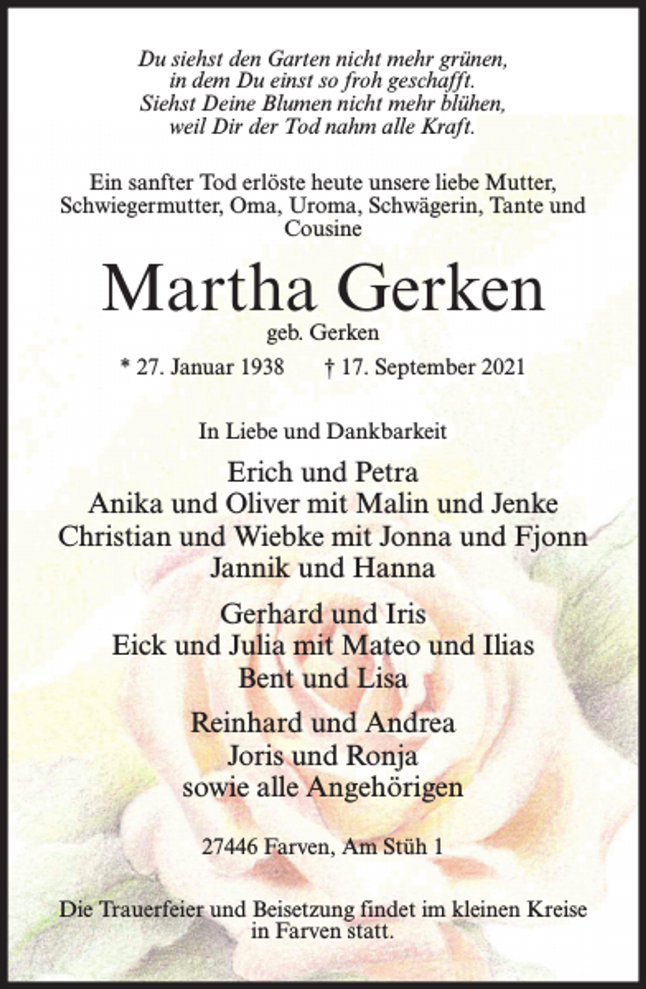<p>Du siehst den Garten nicht mehr grünen,<br />in dem Du einst so froh geschafft.<br />Siehst Deine Blumen nicht mehr blühen,<br />weil Dir der Tod nahm alle Kraft.<br />Ein sanfter Tod erlöste heute unsere liebe Mutter,<br />Schwiegermutter, Oma, Uroma, Schwägerin, Tante und<br />Cousine</p><p>Martha Gerken<br />geb. Gerken</p><p>* 27. Januar 1938</p><p>† 17. September 2021</p><p>In Liebe und Dankbarkeit</p><p>Erich und Petra<br />Anika und Oliver mit Malin und Jenke<br />Christian und Wiebke mit Jonna und Fjonn<br />Jannik und Hanna<br />Gerhard und Iris<br />Eick und Julia mit Mateo und Ilias<br />Bent und Lisa<br />Reinhard und Andrea<br />Joris und Ronja<br />sowie alle Angehörigen<br />27446 Farven, Am Stüh 1<br />Die Trauerfeier und Beisetzung findet im kleinen Kreise<br />in Farven statt.</p>