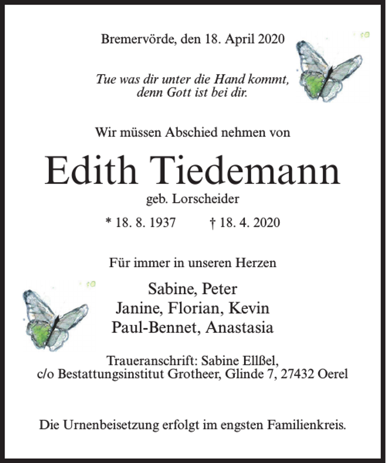 <p>Bremervörde, den 18. April 2020<br />Tue was dir unter die Hand kommt,<br />denn Gott ist bei dir.<br />Wir müssen Abschied nehmen von</p><p>Edith Tiedemann<br />geb. Lorscheider</p><p>* 18. 8. 1937 † 18. 4. 2020<br />Für immer in unseren Herzen</p><p>Sabine, Peter<br />Janine, Florian, Kevin<br />Paul-Bennet, Anastasia<br />Traueranschrift: Sabine Ellßel,<br />c/o Bestattungsinstitut Grotheer, Glinde 7, 27432 Oerel</p><p>Die Urnenbeisetzung erfolgt im engsten Familienkreis.</p>