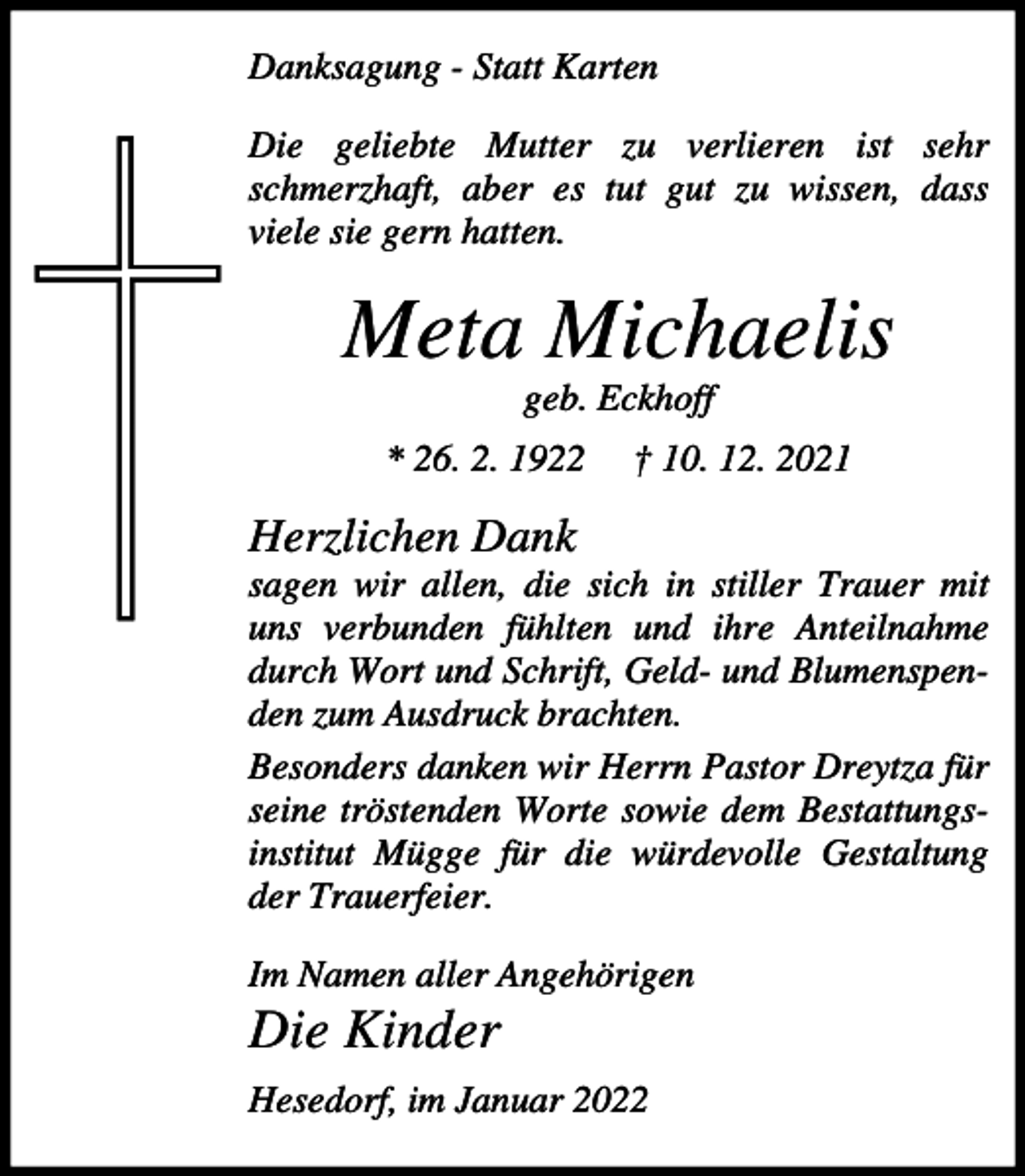 <p>Danksagung - Statt Karten<br />Die geliebte Mutter zu verlieren ist sehr<br />schmerzhaft, aber es tut gut zu wissen, dass<br />viele sie gern hatten.</p><p>Meta Michaelis<br />geb. Eckhoff<br />* 26. 2. 1922</p><p>† 10. 12. 2021</p><p>Herzlichen Dank<br />sagen wir allen, die sich in stiller Trauer mit<br />uns verbunden fühlten und ihre Anteilnahme<br />durch Wort und Schrift, Geld- und Blumenspenden zum Ausdruck brachten.<br />Besonders danken wir Herrn Pastor Dreytza für<br />seine tröstenden Worte sowie dem Bestattungsinstitut Mügge für die würdevolle Gestaltung<br />der Trauerfeier.<br />Im Namen aller Angehörigen</p><p>Die Kinder<br />Hesedorf, im Januar 2022</p>