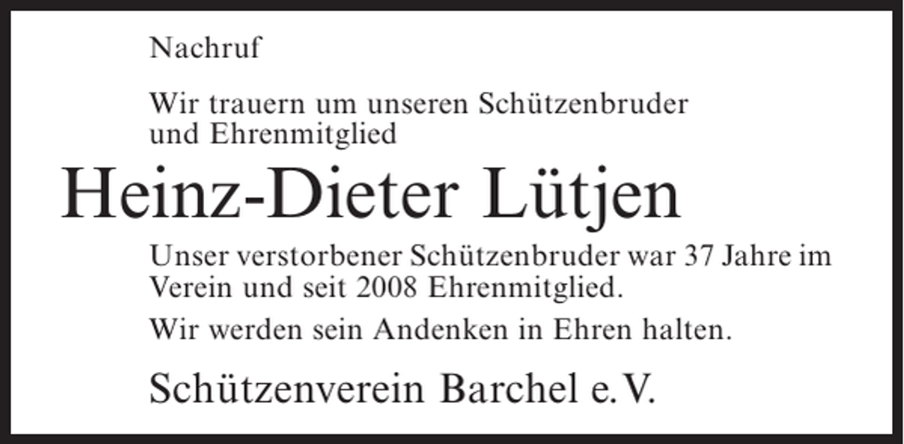 <p>Nachruf<br />Wir trauern um unseren Schützenbruder<br />und Ehrenmitglied</p><p>Heinz-Dieter Lütjen</p><p>Unser verstorbener Schützenbruder war 37 Jahre im<br />Verein und seit 2008 Ehrenmitglied.<br />Wir werden sein Andenken in Ehren halten.</p><p>Schützenverein Barchel e.V.</p>