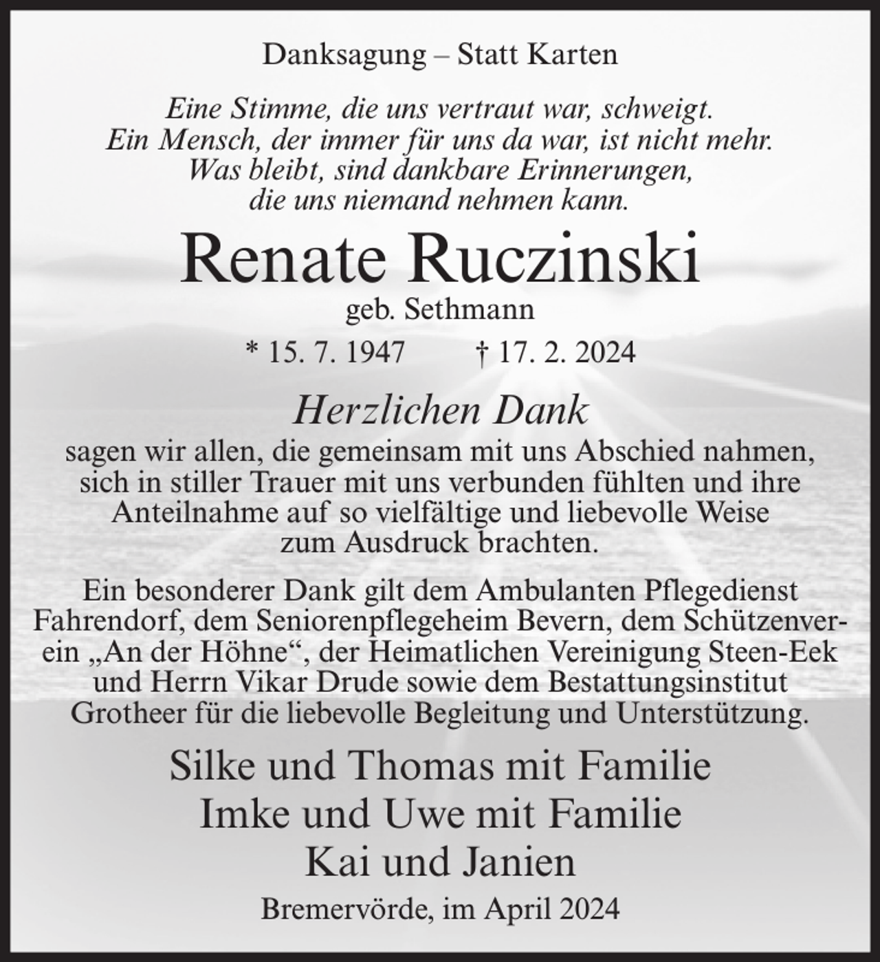 <p>Danksagung – Statt Karten<br />Eine Stimme, die uns vertraut war, schweigt.<br />Ein Mensch, der immer für uns da war, ist nicht mehr.<br />Was bleibt, sind dankbare Erinnerungen,<br />die uns niemand nehmen kann.</p><p>Renate Ruczinski<br />geb. Sethmann<br />* 15. 7. 1947<br />† 17. 2. 2024</p><p>Herzlichen Dank</p><p>sagen wir allen, die gemeinsam mit uns Abschied nahmen,<br />sich in stiller Trauer mit uns verbunden fühlten und ihre<br />Anteilnahme auf so vielfältige und liebevolle Weise<br />zum Ausdruck brachten.<br />Ein besonderer Dank gilt dem Ambulanten Pflegedienst<br />Fahrendorf, dem Seniorenpflegeheim Bevern, dem Schützenverein „An der Höhne“, der Heimatlichen Vereinigung Steen-Eek<br />und Herrn Vikar Drude sowie dem Bestattungsinstitut<br />Grotheer für die liebevolle Begleitung und Unterstützung.</p><p>Silke und Thomas mit Familie<br />Imke und Uwe mit Familie<br />Kai und Janien<br />Bremervörde, im April 2024</p>