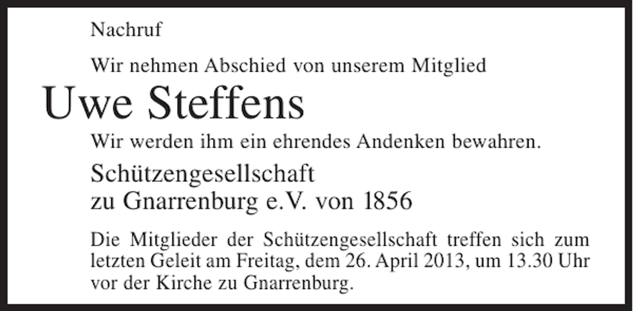 <p>Nachruf<br />Wir nehmen Abschied von unserem Mitglied</p>
<p>Uwe Steffens</p>
<p>Wir werden ihm ein ehrendes Andenken bewahren.</p>
<p>Schützengesellschaft<br />zu Gnarrenburg e.V. von 1856<br />Die Mitglieder der Schützengesellschaft treffen sich zum<br />letzten Geleit am Freitag, dem 26. April 2013, um 13.30 Uhr<br />vor der Kirche zu Gnarrenburg.</p>