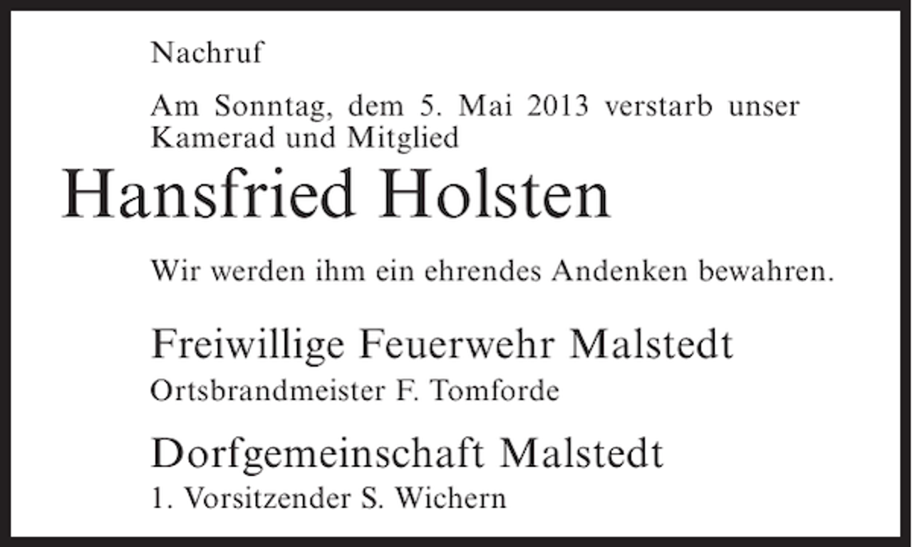 <p>Nachruf<br />Am Sonntag, dem 5. Mai 2013 verstarb unser<br />Kamerad und Mitglied</p><p>Hansfried Holsten</p><p>Wir werden ihm ein ehrendes Andenken bewahren.</p><p>Freiwillige Feuerwehr Malstedt<br />Ortsbrandmeister F. Tomforde</p><p>Dorfgemeinschaft Malstedt<br />1. Vorsitzender S. Wichern</p>