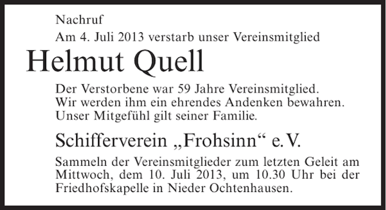 <p>Nachruf<br />Am 4. Juli 2013 verstarb unser Vereinsmitglied</p><p>Helmut Quell</p><p>Der Verstorbene war 59 Jahre Vereinsmitglied.<br />Wir werden ihm ein ehrendes Andenken bewahren.<br />Unser Mitgefühl gilt seiner Familie.</p><p>Schifferverein „Frohsinn“ e.V.<br />Sammeln der Vereinsmitglieder zum letzten Geleit am<br />Mittwoch, dem 10. Juli 2013, um 10.30 Uhr bei der<br />Friedhofskapelle in Nieder Ochtenhausen.</p>