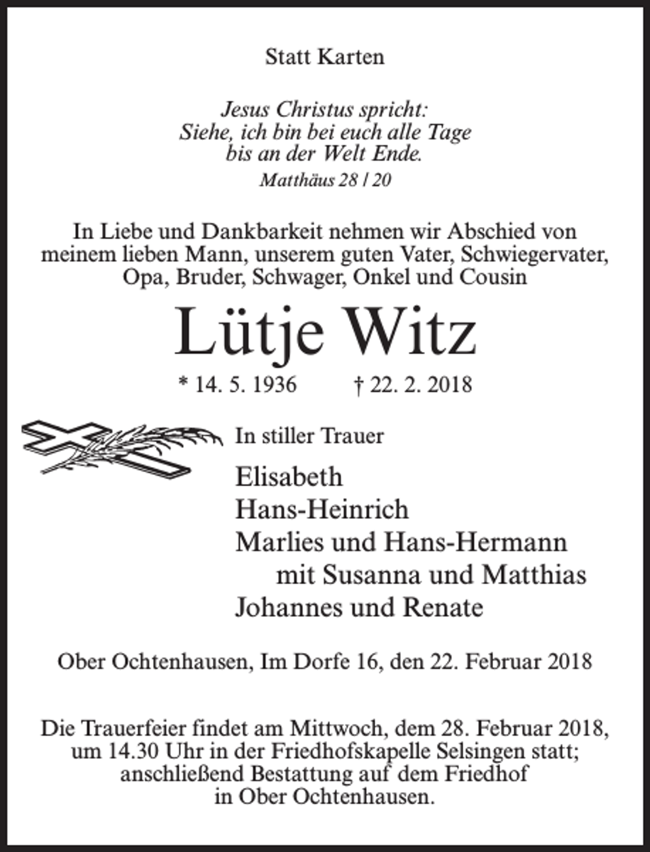 <p>Statt Karten<br />Jesus Christus spricht:<br />Siehe, ich bin bei euch alle Tage<br />bis an der Welt Ende.<br />Matthäus 28 / 20</p><p>In Liebe und Dankbarkeit nehmen wir Abschied von<br />meinem lieben Mann, unserem guten Vater, Schwiegervater,<br />Opa, Bruder, Schwager, Onkel und Cousin</p><p>Lütje Witz<br />* 14. 5. 1936 † 22. 2. 2018<br />In stiller Trauer</p><p>Elisabeth<br />Hans-Heinrich<br />Marlies und Hans-Hermann<br />mit Susanna und Matthias<br />Johannes und Renate<br />Ober Ochtenhausen, Im Dorfe 16, den 22. Februar 2018<br />Die Trauerfeier findet am Mittwoch, dem 28. Februar 2018,<br />um 14.30 Uhr in der Friedhofskapelle Selsingen statt;<br />anschließend Bestattung auf dem Friedhof<br />in Ober Ochtenhausen.</p>
