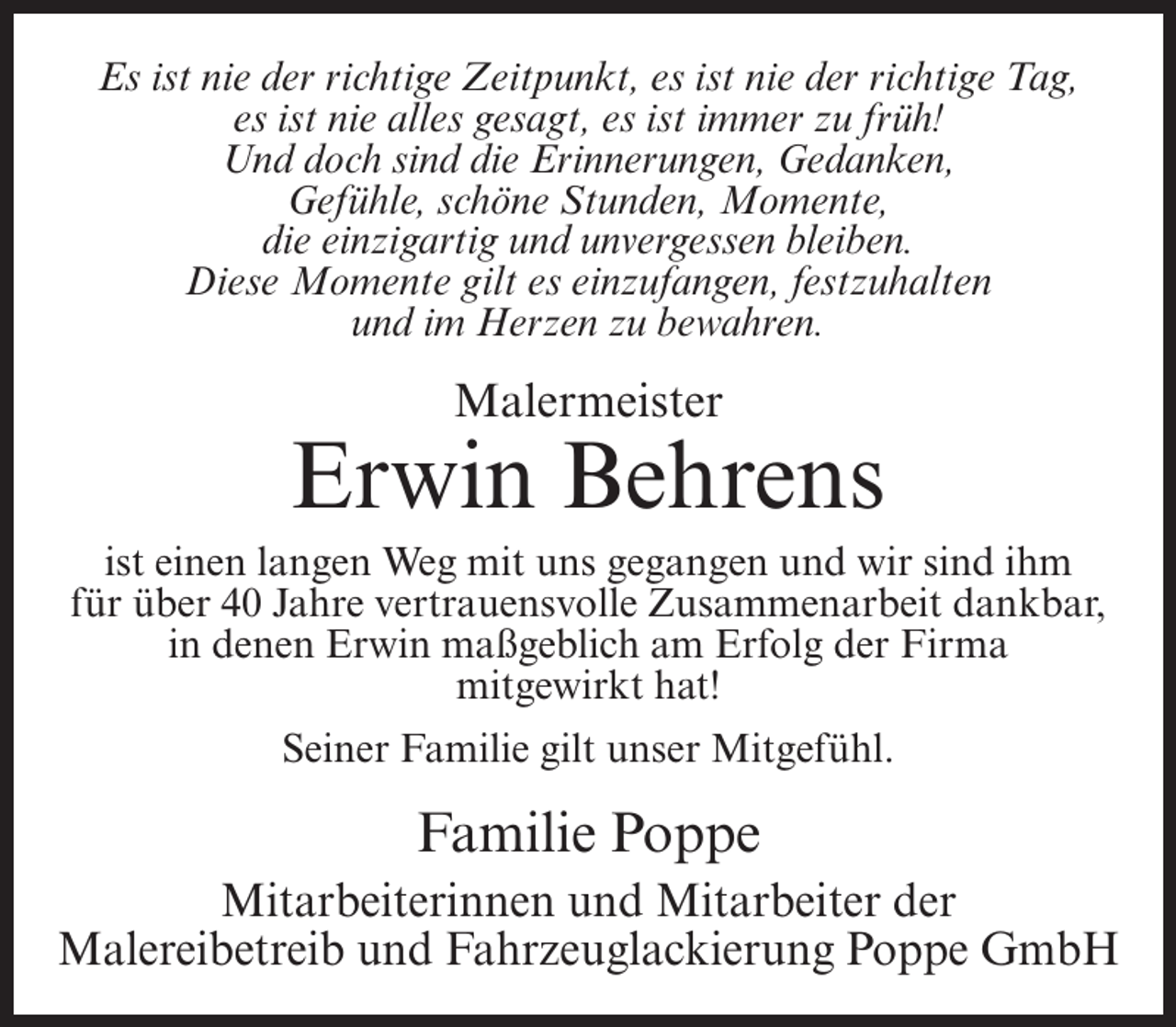 <p>Es ist nie der richtige Zeitpunkt, es ist nie der richtige Tag,<br />es ist nie alles gesagt, es ist immer zu früh!<br />Und doch sind die Erinnerungen, Gedanken,<br />Gefühle, schöne Stunden, Momente,<br />die einzigartig und unvergessen bleiben.<br />Diese Momente gilt es einzufangen, festzuhalten<br />und im Herzen zu bewahren.</p><p>Malermeister</p><p>Erwin Behrens<br />ist einen langen Weg mit uns gegangen und wir sind ihm<br />für über 40 Jahre vertrauensvolle Zusammenarbeit dankbar,<br />in denen Erwin maßgeblich am Erfolg der Firma<br />mitgewirkt hat!<br />Seiner Familie gilt unser Mitgefühl.</p><p>Familie Poppe<br />Mitarbeiterinnen und Mitarbeiter der<br />Malereibetreib und Fahrzeuglackierung Poppe GmbH</p>