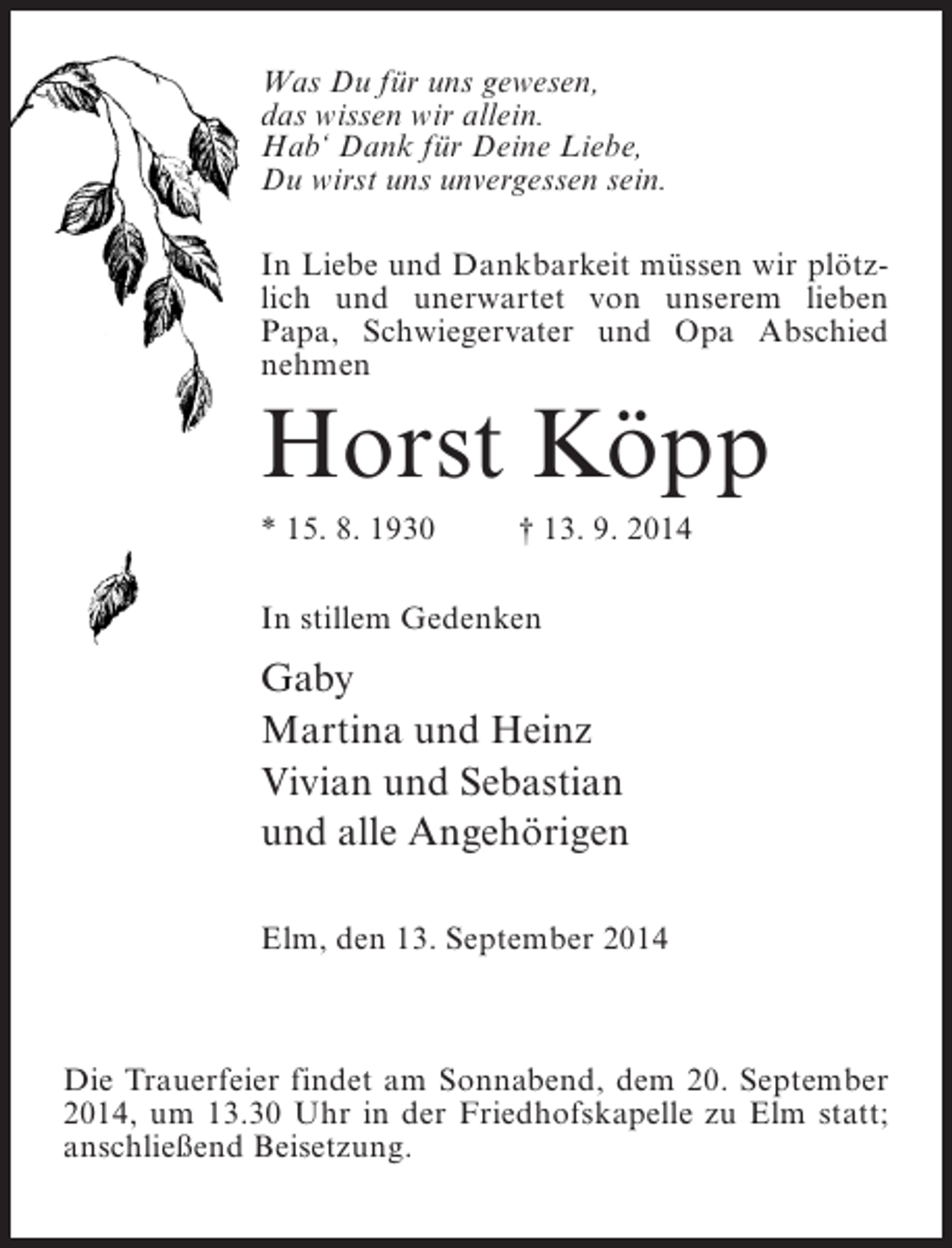 <p>Was Du für uns gewesen,<br />das wissen wir allein.<br />Hab‘ Dank für Deine Liebe,<br />Du wirst uns unvergessen sein.<br />In Liebe und Dankbarkeit müssen wir plötzlich und unerwartet von unserem lieben<br />Papa, Schwiegervater und Opa Abschied<br />nehmen</p><p>Horst Köpp<br />* 15. 8. 1930 † 13. 9. 2014<br />In stillem Gedenken</p><p>Gaby<br />Martina und Heinz<br />Vivian und Sebastian<br />und alle Angehörigen<br />Elm, den 13. September 2014</p><p>Die Trauerfeier findet am Sonnabend, dem 20. September<br />2014, um 13.30 Uhr in der Friedhofskapelle zu Elm statt;<br />anschließend Beisetzung.</p>