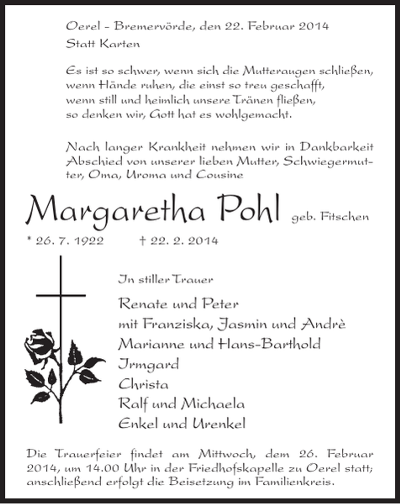 <p>Oerel - Bremervörde, den 22. Februar 2014<br />Statt Karten<br />Es ist so schwer, wenn sich die Mutteraugen schließen,<br />wenn Hände ruhen, die einst so treu geschafft,<br />wenn still und heimlich unsere Tränen fließen,<br />so denken wir, Gott hat es wohlgemacht.<br />Nach langer Krankheit nehmen wir in Dankbarkeit<br />Abschied von unserer lieben Mutter, Schwiegermutter, Oma, Uroma und Cousine</p><p>Margaretha Pohl</p><p>geb. Fitschen</p><p>* 26. 7. 1922 † 22. 2. 2014<br />In stiller Trauer</p><p>Renate und Peter<br />mit Franziska, Jasmin und Andrè<br />Marianne und Hans-Barthold<br />Irmgard<br />Christa<br />Ralf und Michaela<br />Enkel und Urenkel<br />Die Trauerfeier findet am Mittwoch, dem 26. Februar<br />2014, um 14.00 Uhr in der Friedhofskapelle zu Oerel statt;<br />anschließend erfolgt die Beisetzung im Familienkreis.</p>