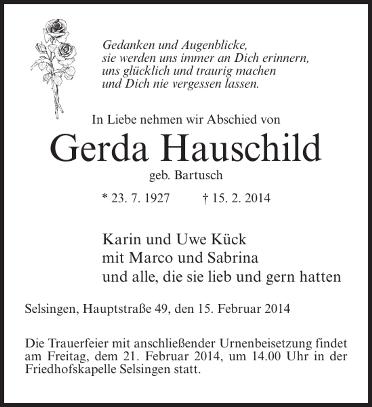 <p>Gedanken und Augenblicke,<br />sie werden uns immer an Dich erinnern,<br />uns glücklich und traurig machen<br />und Dich nie vergessen lassen.<br />In Liebe nehmen wir Abschied von</p><p>Gerda Hauschild<br />geb. Bartusch</p><p>* 23. 7. 1927 † 15. 2. 2014</p><p>Karin und Uwe Kück<br />mit Marco und Sabrina<br />und alle, die sie lieb und gern hatten<br />Selsingen, Hauptstraße 49, den 15. Februar 2014<br />Die Trauerfeier mit anschließender Urnenbeisetzung findet<br />am Freitag, dem 21. Februar 2014, um 14.00 Uhr in der<br />Friedhofskapelle Selsingen statt.</p>