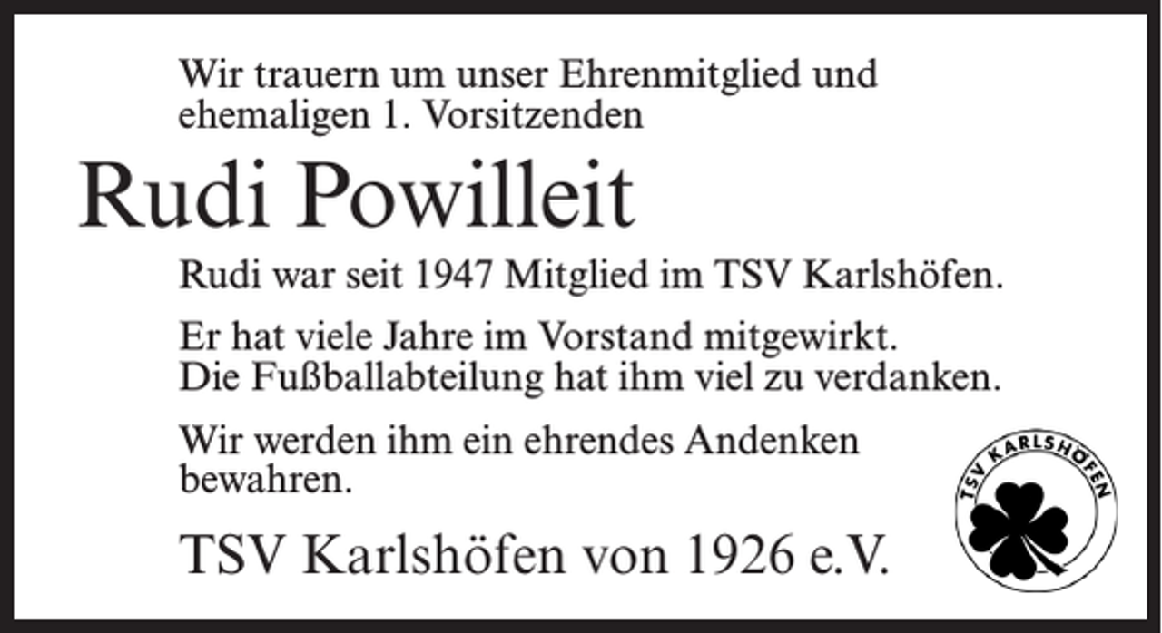 <p>Wir trauern um unser Ehrenmitglied und<br />ehemaligen 1. Vorsitzenden</p><p>Rudi Powilleit<br />Rudi war seit 1947 Mitglied im TSV Karlshöfen.<br />Er hat viele Jahre im Vorstand mitgewirkt.<br />Die Fußball­abteilung hat ihm viel zu verdanken.<br />Wir werden ihm ein ehrendes Andenken<br />bewahren.</p><p>TSV Karlshöfen von 1926 e.V.</p>