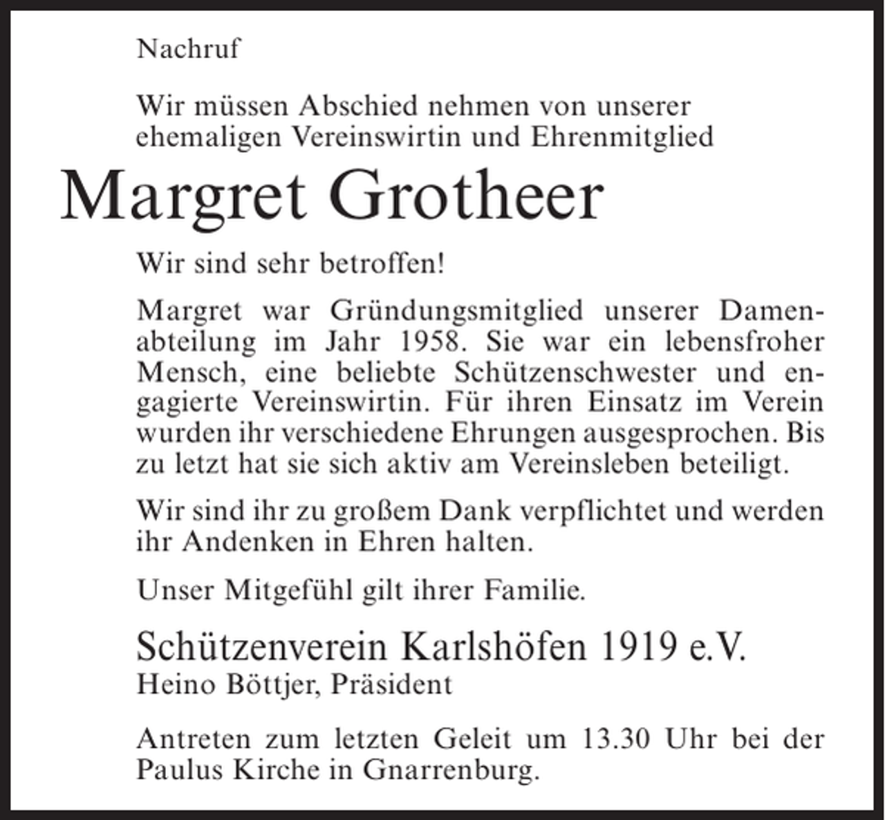 <p>Nachruf</p><p>Wir müssen Abschied nehmen von unserer<br />ehemaligen Vereinswirtin und Ehrenmitglied</p><p>Margret Grotheer<br />Wir sind sehr betroffen!</p><p>Margret war Gründungsmitglied unserer Damenabteilung im Jahr 1958. Sie war ein lebensfroher<br />Mensch, eine beliebte Schützenschwester und engagierte Vereinswirtin. Für ihren Einsatz im Verein<br />wurden ihr verschiedene Ehrungen ausgesprochen. Bis<br />zu letzt hat sie sich aktiv am Vereinsleben beteiligt.<br />Wir sind ihr zu großem Dank verpflichtet und werden<br />ihr Andenken in Ehren halten.<br />Unser Mitgefühl gilt ihrer Familie.</p><p>Schützenverein Karlshöfen 1919 e.V.<br />Heino Böttjer, Präsident</p><p>Antreten zum letzten Geleit um 13.30 Uhr bei der<br />Paulus Kirche in Gnarrenburg.</p>