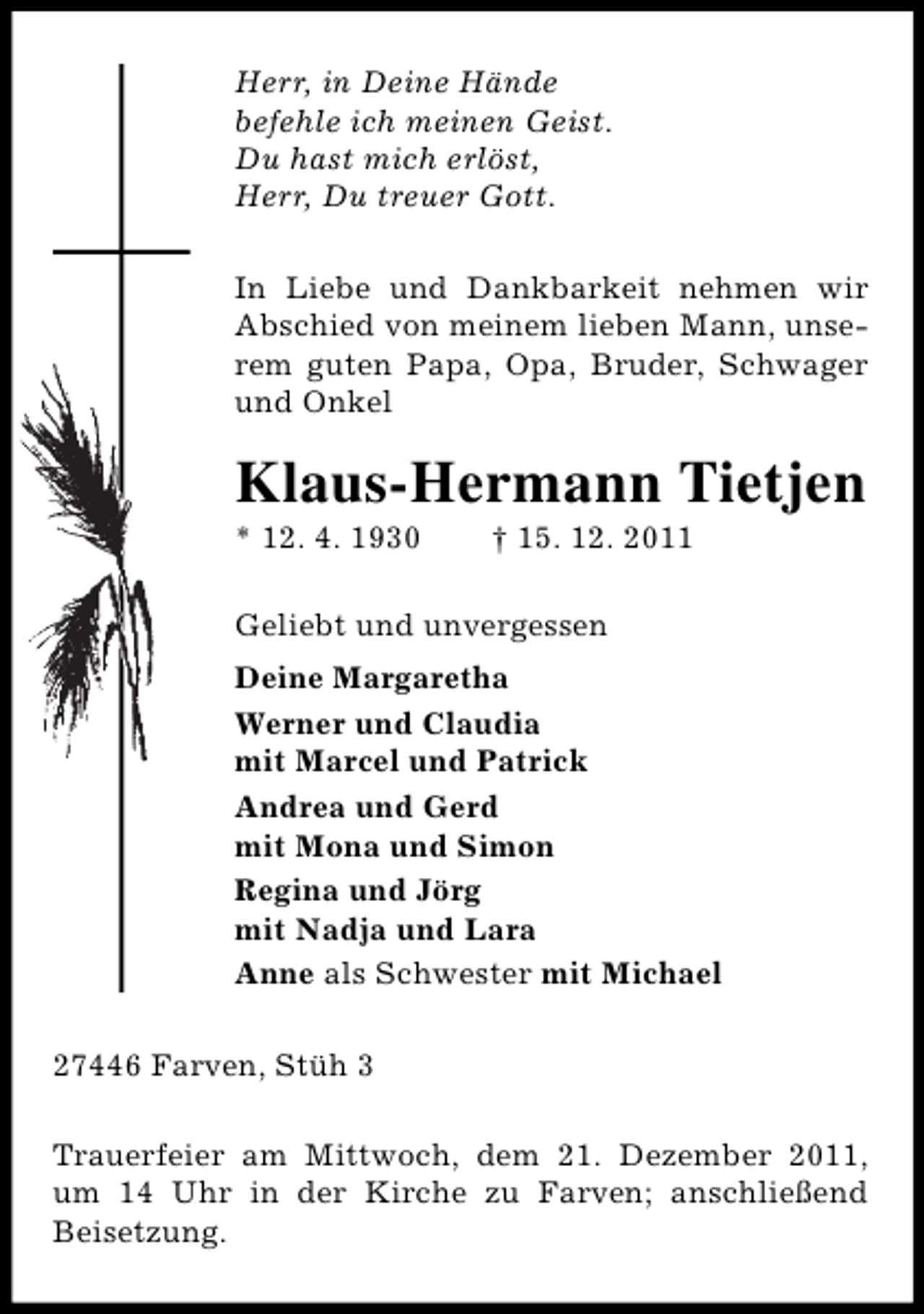 <p>Herr, in Deine Hände<br />befehle ich meinen Geist.<br />Du hast mich erlöst,<br />Herr, Du treuer Gott.<br />In Liebe und Dankbarkeit nehmen wir<br />Abschied von meinem lieben Mann, unserem guten Papa, Opa, Bruder, Schwager<br />und Onkel</p><p>Klaus-Hermann Tietjen<br />* 12. 4. 1930</p><p>† 15. 12. 2011</p><p>Geliebt und unvergessen<br />Deine Margaretha<br />Werner und Claudia<br />mit Marcel und Patrick<br />Andrea und Gerd<br />mit Mona und Simon<br />Regina und Jörg<br />mit Nadja und Lara<br />Anne als Schwester mit Michael<br />27446 Farven, Stüh 3<br />Trauerfeier am Mittwoch, dem 21. Dezember 2011,<br />um 14 Uhr in der Kirche zu Farven; anschließend<br />Beisetzung.</p>