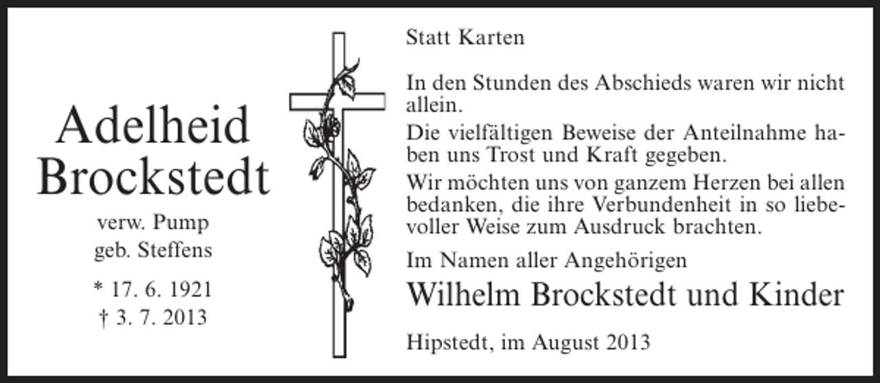 <p>Statt Karten</p><p>Adelheid<br />Brockstedt<br />verw. Pump<br />geb. Steffens<br />* 17. 6. 1921<br />† 3. 7. 2013</p><p>In den Stunden des Abschieds waren wir nicht<br />allein.<br />Die vielfältigen Beweise der Anteilnahme haben uns Trost und Kraft gegeben.<br />Wir möchten uns von ganzem Herzen bei allen<br />bedanken, die ihre Verbundenheit in so liebevoller Weise zum Ausdruck brachten.<br />Im Namen aller Angehörigen</p><p>Wilhelm Brockstedt und Kinder<br />Hipstedt, im August 2013</p>