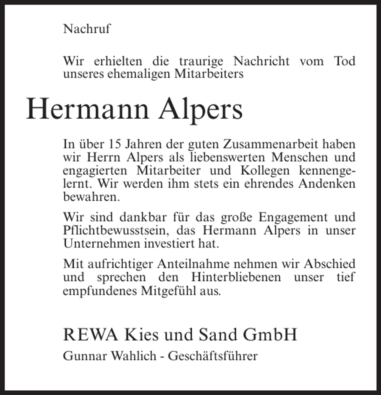 <p>Nachruf<br />Wir erhielten die traurige Nachricht vom Tod<br />unseres ehemaligen Mitarbeiters</p><p>Hermann Alpers<br />In über 15 Jahren der guten Zusammenarbeit haben<br />wir Herrn Alpers als liebenswerten Menschen und<br />engagierten Mitarbeiter und Kollegen kennengelernt. Wir werden ihm stets ein ehrendes Andenken<br />bewahren.<br />Wir sind dankbar für das große Engagement und<br />Pflichtbewusstsein, das Hermann Alpers in unser<br />Unternehmen investiert hat.<br />Mit aufrichtiger Anteilnahme nehmen wir Abschied<br />und sprechen den Hinterbliebenen unser tief<br />empfundenes Mitgefühl aus.</p><p>REWA Kies und Sand GmbH<br />Gunnar Wahlich - Geschäftsführer</p>