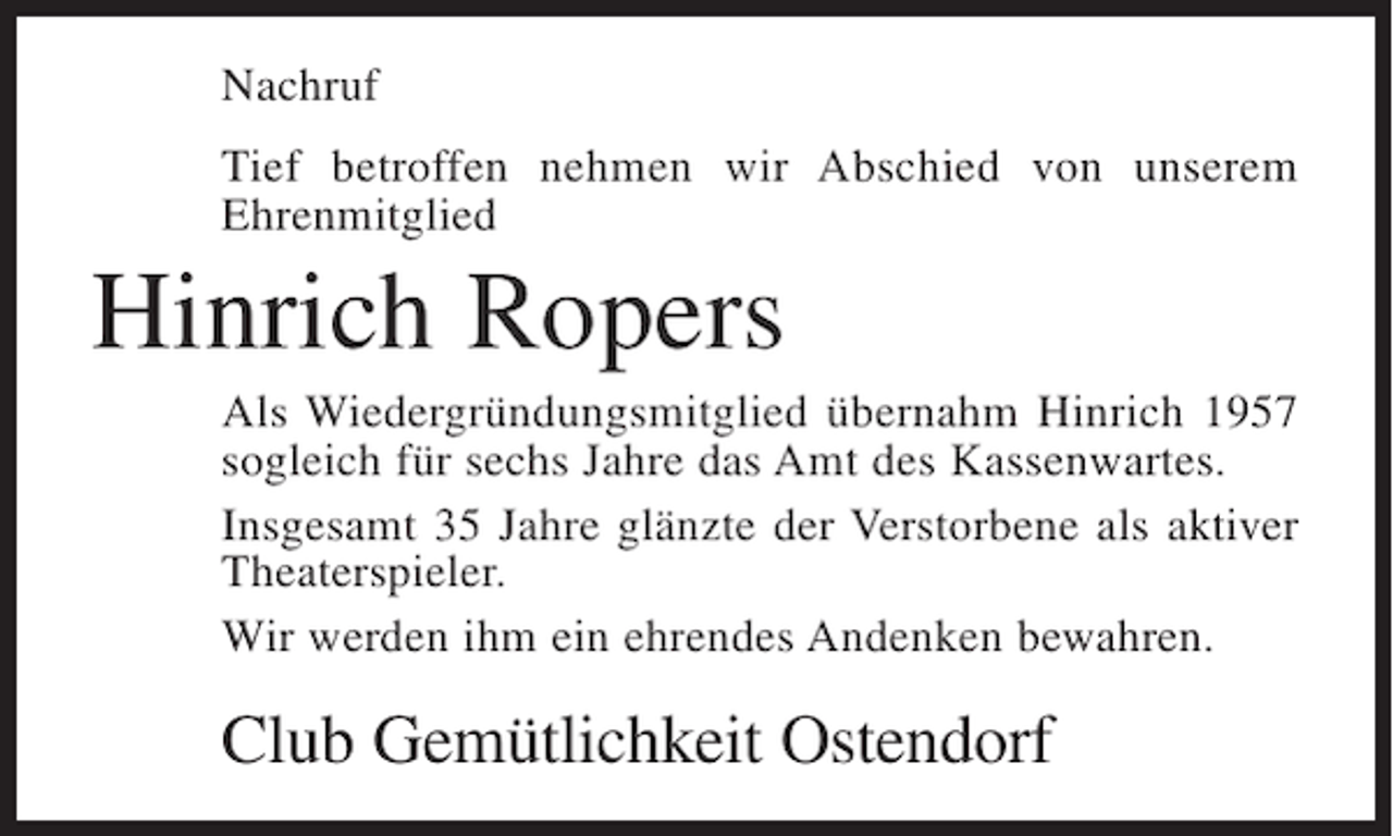 <p>Nachruf<br />Tief betroffen nehmen wir Abschied von unserem<br />Ehrenmitglied</p><p>Hinrich Ropers<br />Als Wiedergründungsmitglied übernahm Hinrich 1957<br />sogleich für sechs Jahre das Amt des Kassenwartes.<br />Insgesamt 35 Jahre glänzte der Verstorbene als aktiver<br />Theaterspieler.<br />Wir werden ihm ein ehrendes Andenken bewahren.</p><p>Club Gemütlichkeit Ostendorf</p>