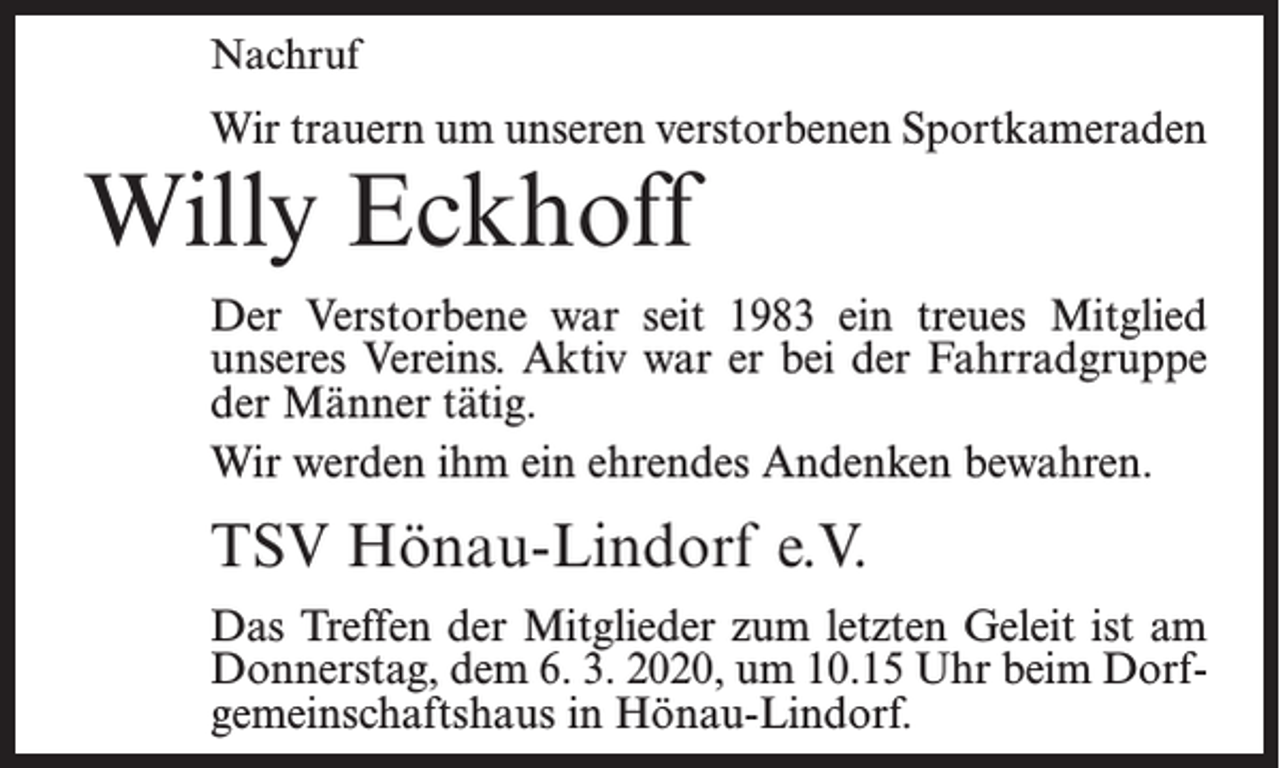 <p>Nachruf</p><p>Wir trauern um unseren verstorbenen Sportkameraden</p><p>Willy Eckhoff</p><p>Der Verstorbene war seit 1983 ein treues Mitglied<br />unseres Vereins­. Aktiv war er bei der Fahrradgruppe<br />der Männer tätig.<br />Wir werden ihm ein ehrendes Andenken bewahren.</p><p>TSV Hönau-Lindorf e.V.<br />Das Treffen der Mitglieder zum letzten Geleit ist am<br />Donnerstag, dem 6. 3. 2020, um 10.15 Uhr beim Dorfgemeinschaftshaus in Hönau-Lindorf.</p>