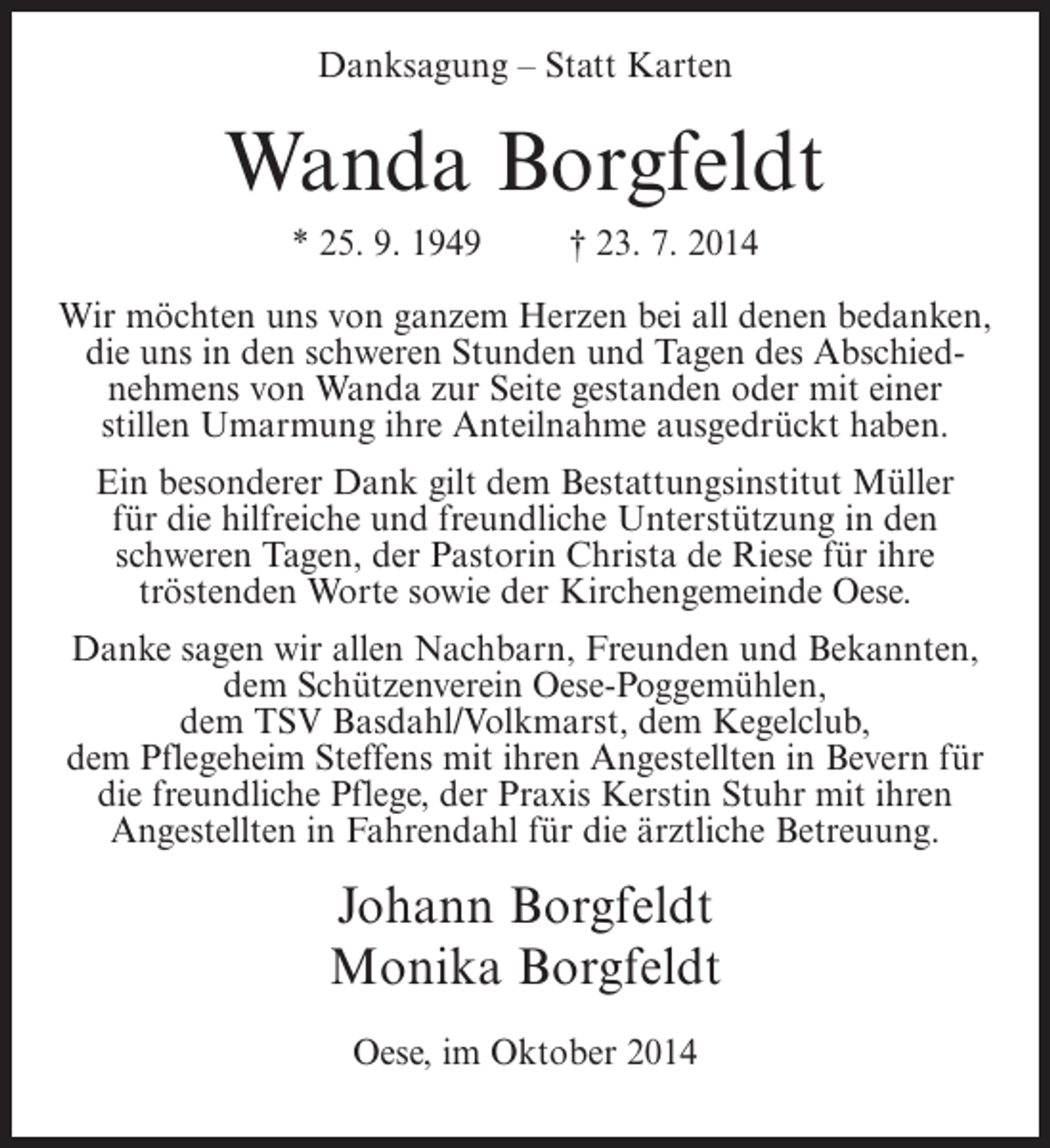 <p>Danksagung – Statt Karten</p><p>Wanda Borgfeldt<br />* 25. 9. 1949</p><p>† 23. 7. 2014</p><p>Wir möchten uns von ganzem Herzen bei all denen bedanken,<br />die uns in den schweren Stunden und Tagen des Abschiednehmens von Wanda zur Seite gestanden oder mit einer<br />stillen Umarmung ihre Anteilnahme ausgedrückt haben.<br />Ein besonderer Dank gilt dem Bestattungsinstitut Müller<br />für die hilfreiche und freundliche Unterstützung in den<br />schweren Tagen, der Pastorin Christa de Riese für ihre<br />tröstenden Worte sowie der Kirchengemeinde Oese.<br />Danke sagen wir allen Nachbarn, Freunden und Bekannten,<br />dem Schützenverein Oese-Poggemühlen,<br />dem TSV Basdahl/Volkmarst, dem Kegelclub,<br />dem Pflegeheim Steffens mit ihren Angestellten in Bevern für<br />die freundliche Pflege, der Praxis Kerstin Stuhr mit ihren<br />Angestellten in Fahrendahl für die ärztliche Betreuung.</p><p>Johann Borgfeldt<br />Monika Borgfeldt<br />Oese, im Oktober 2014</p>