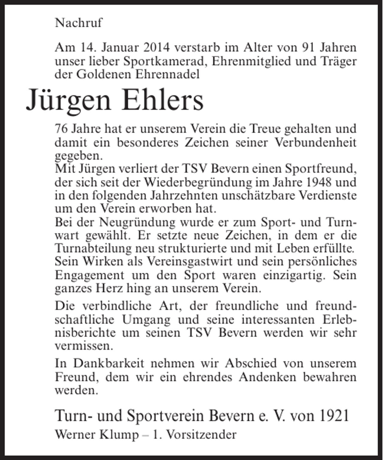 <p>Nachruf<br />Am 14. Januar 2014 verstarb im Alter von 91 Jahren<br />unser lieber Sportkamerad, Ehrenmitglied und Träger<br />der Goldenen Ehrennadel</p><p>Jürgen Ehlers</p><p>76 Jahre hat er unserem Verein die Treue gehalten und<br />damit ein besonderes Zeichen seiner Verbundenheit<br />gegeben.<br />Mit Jürgen verliert der TSV Bevern einen Sportfreund,<br />der sich seit der Wiederbegründung im Jahre 1948 und<br />in den folgenden Jahrzehnten unschätzbare Verdienste<br />um den Verein erworben hat.<br />Bei der Neugründung wurde er zum Sport- und Turnwart gewählt. Er setzte neue Zeichen, in dem er die<br />Turnabteilung neu strukturierte und mit Leben erfüllte.<br />Sein Wirken als Vereinsgastwirt und sein persönliches<br />Engagement um den Sport waren einzigartig. Sein<br />ganzes Herz hing an unserem Verein.<br />Die verbindliche Art, der freundliche und freundschaftliche Umgang und seine interessanten Erlebnisberichte um seinen TSV Bevern werden wir sehr<br />vermissen.<br />In Dankbarkeit nehmen wir Abschied von unserem<br />Freund, dem wir ein ehrendes Andenken bewahren<br />werden.</p><p>Turn- und Sportverein Bevern e. V. von 1921<br />Werner Klump – 1. Vorsitzender</p>