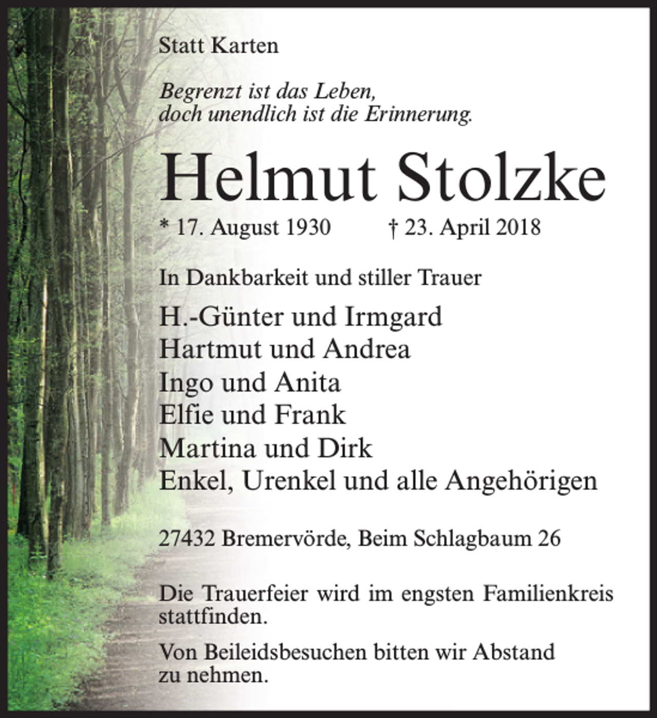 <p>Statt Karten<br />Begrenzt ist das Leben,<br />doch unendlich ist die Erinnerung.</p><p>Helmut Stolzke<br />* 17. August 1930</p><p>† 23. April 2018</p><p>In Dankbarkeit und stiller Trauer</p><p>H.-Günter und Irmgard<br />Hartmut und Andrea<br />Ingo und Anita<br />Elfie und Frank<br />Martina und Dirk<br />Enkel, Urenkel und alle Angehörigen<br />27432 Bremervörde, Beim Schlagbaum 26<br />Die Trauerfeier wird im engsten Familienkreis<br />stattfinden.<br />Von Beileidsbesuchen bitten wir Abstand<br />zu nehmen.</p>