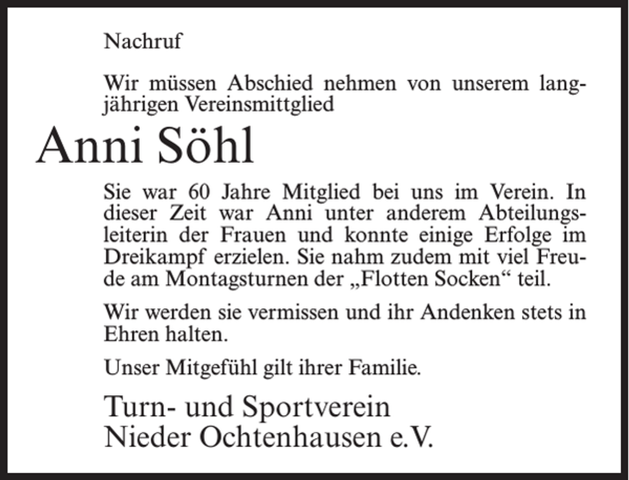 <p>Nachruf<br />Wir müssen Abschied nehmen von unserem lang­<br />jährigen Vereinsmittglied</p><p>Anni Söhl</p><p>Sie war 60 Jahre Mitglied bei uns im Verein. In<br />dieser Zeit war Anni unter anderem Abteilungs­<br />leiterin der Frauen und konnte einige Erfolge im<br />Dreikampf erzielen. Sie nahm zudem mit viel Freu­<br />de am Montagsturnen der „Flotten Socken“ teil.<br />Wir werden sie vermissen und ihr Andenken stets in<br />Ehren halten.<br />Unser Mitgefühl gilt ihrer Familie.</p><p>Turn- und Sportverein<br />Nieder Ochtenhausen e.V.</p>
