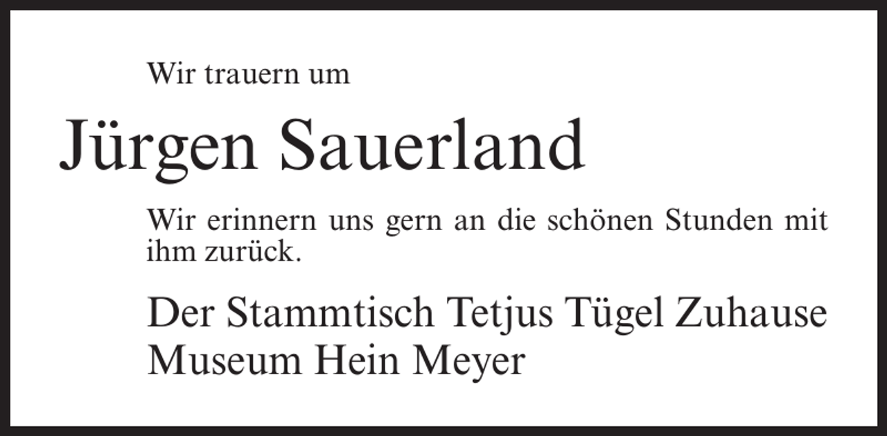 <p>Wir trauern um</p><p>Jürgen Sauerland<br />Wir erinnern uns gern an die schönen Stunden mit<br />ihm zurück.</p><p>Der Stammtisch Tetjus Tügel Zuhause<br />Museum Hein Meyer</p>