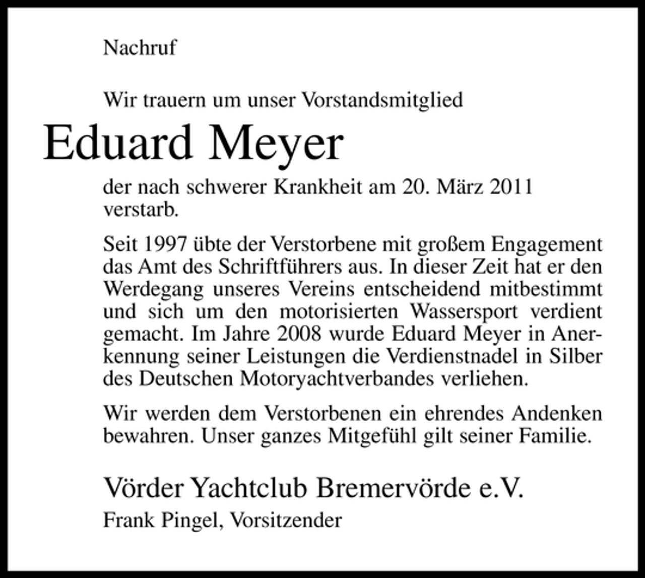 <p>Nachruf Wir trauern um unser Vorstandsmitglied</p><p>Eduard Meyer<br />der nach schwerer Krankheit am 20. März 2011 verstarb. Seit 1997 übte der Verstorbene mit großem Engagement das Amt des Schriftführers aus. In dieser Zeit hat er den Werdegang unseres Vereins entscheidend mitbestimmt und sich um den motorisierten Wassersport verdient gemacht. Im Jahre 2008 wurde Eduard Meyer in Anerkennung seiner Leistungen die Verdienstnadel in Silber des Deutschen Motoryachtverbandes verliehen. Wir werden dem Verstorbenen ein ehrendes Andenken bewahren. Unser ganzes Mitgefühl gilt seiner Familie.</p><p>Vörder Yachtclub Bremervörde e.V.<br />Frank Pingel, Vorsitzender</p>