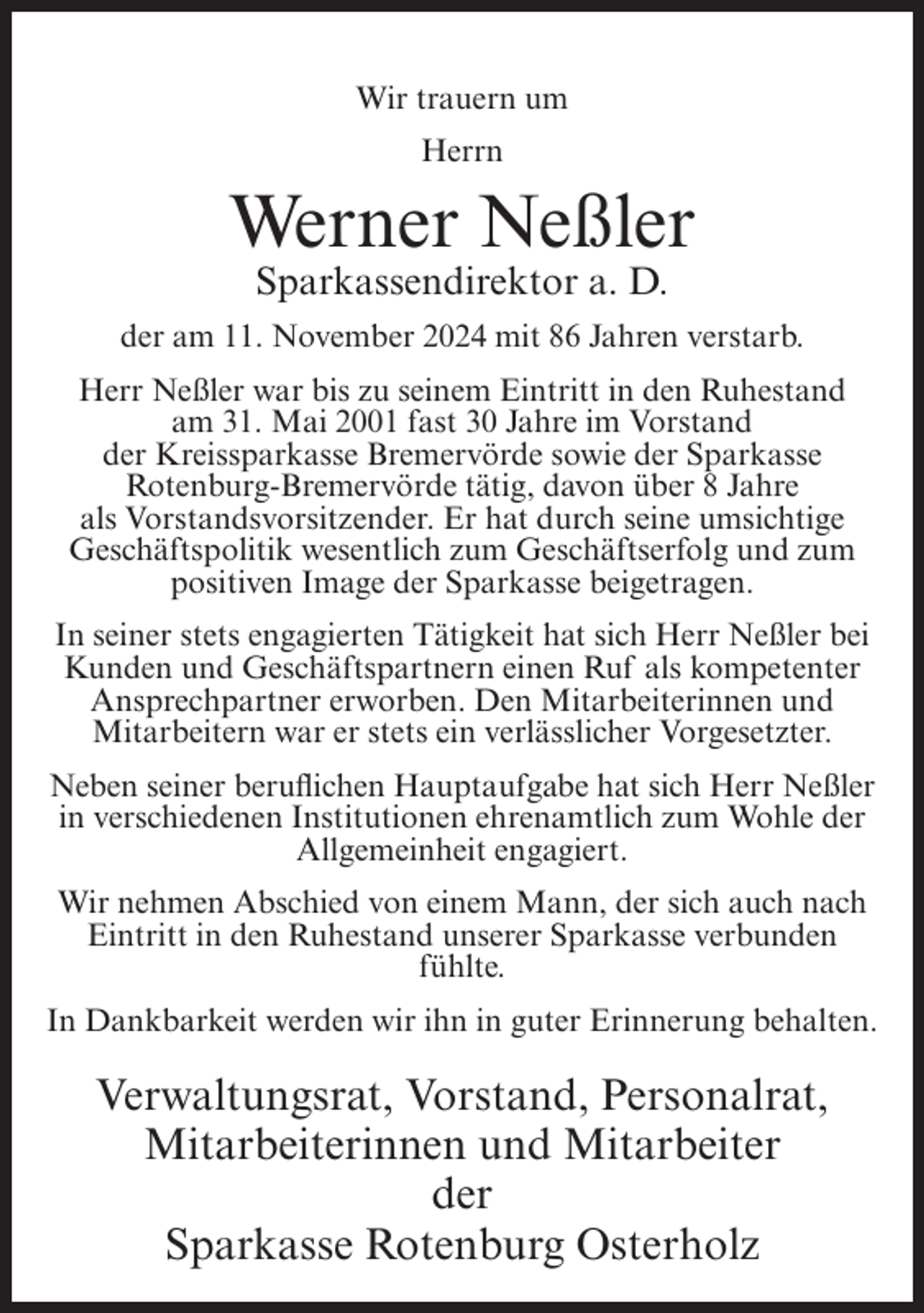 <p>Wir trauern um<br />Herrn</p><p>Werner Neßler<br />Sparkassendirektor a. D.<br />der am 11. November 2024 mit 86 Jahren verstarb.<br />Herr Neßler war bis zu seinem Eintritt in den Ruhestand<br />am 31. Mai 2001 fast 30 Jahre im Vorstand<br />der Kreissparkasse Bremervörde sowie der Sparkasse<br />Rotenburg-Bremervörde tätig, davon über 8 Jahre<br />als Vorstandsvorsitzender. Er hat durch seine umsichtige<br />Geschäftspolitik wesentlich zum Geschäftserfolg und zum<br />positiven Image der Sparkasse beigetragen.<br />In seiner stets engagierten Tätigkeit hat sich Herr Neßler bei<br />Kunden und Geschäftspartnern einen Ruf als kompetenter<br />Ansprechpartner erworben. Den Mitarbeiterinnen und<br />Mitarbeitern war er stets ein verlässlicher Vorgesetzter.<br />Neben seiner beruflichen Hauptaufgabe hat sich Herr Neßler<br />in verschiedenen Institutionen ehrenamtlich zum Wohle der<br />Allgemeinheit engagiert.<br />Wir nehmen Abschied von einem Mann, der sich auch nach<br />Eintritt in den Ruhestand unserer Sparkasse verbunden<br />fühlte.<br />In Dankbarkeit werden wir ihn in guter Erinnerung behalten.</p><p>Verwaltungsrat, Vorstand, Personalrat,<br />Mitarbeiterinnen und Mitarbeiter<br />der<br />Sparkasse Rotenburg Osterholz</p>