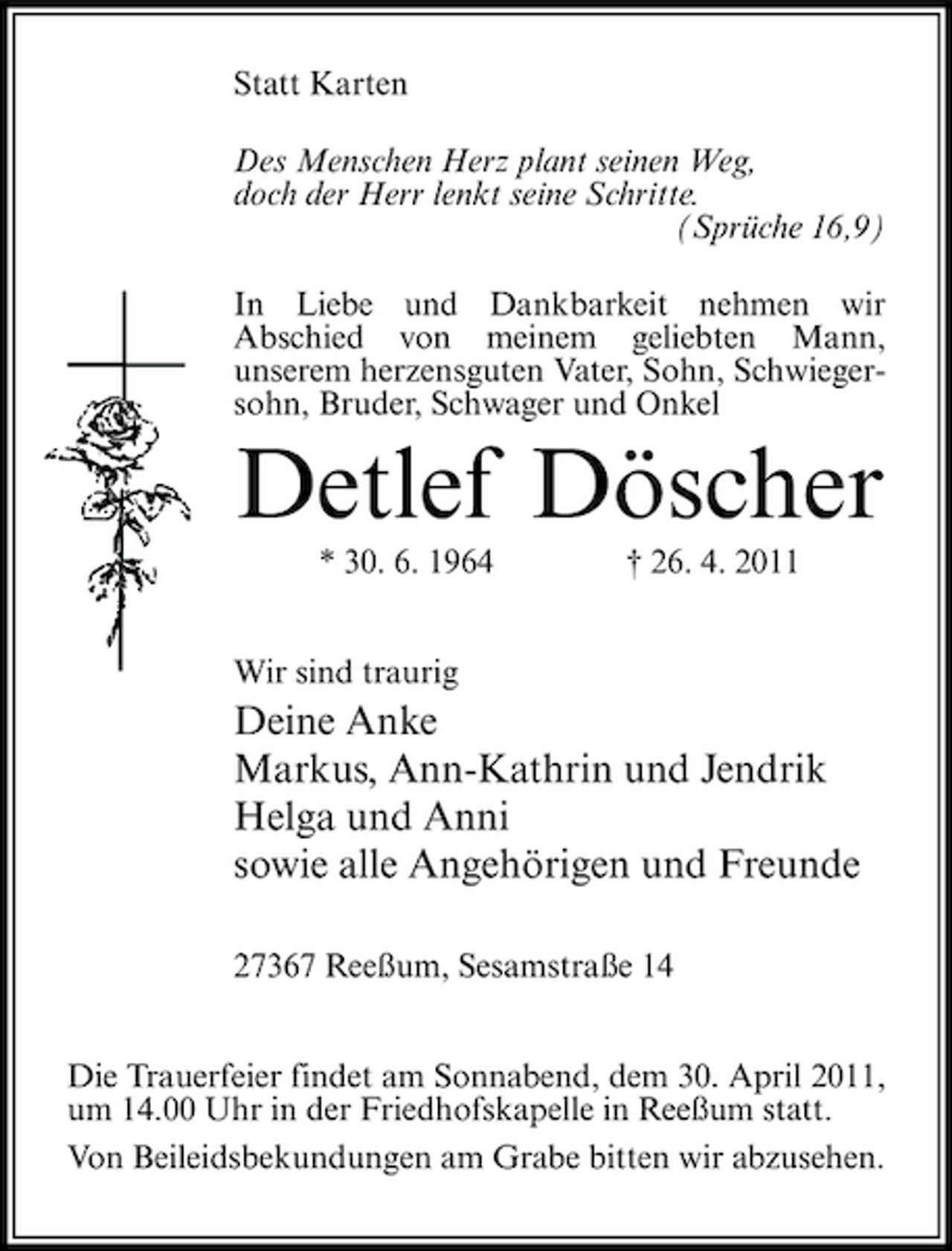 <p>Statt Karten Des Menschen Herz plant seinen Weg, doch der Herr lenkt seine Schritte. (Sprüche 16,9) In Liebe und Dankbarkeit nehmen wir Abschied von meinem geliebten Mann, unserem herzensguten Vater, Sohn, Schwiegersohn, Bruder, Schwager und Onkel</p><p>Detlef Döscher<br />* 30. 6. 1964 Wir sind traurig † 26. 4. 2011</p><p>Deine Anke Markus, Ann-Kathrin und Jendrik Helga und Anni sowie alle Angehörigen und Freunde<br />27367 Reeßum, Sesamstraße 14 Die Trauerfeier findet am Sonnabend, dem 30. April 2011, um 14.00 Uhr in der Friedhofskapelle in Reeßum statt. Von Beileidsbekundungen am Grabe bitten wir abzusehen.</p>