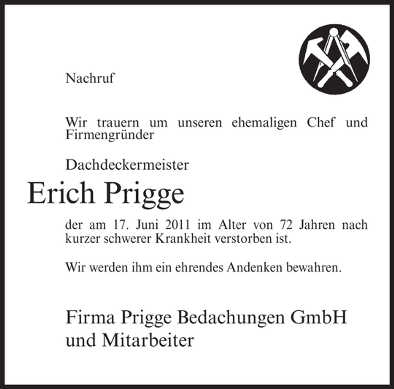 <p>Nachruf<br />Wir trauern um unseren ehemaligen Chef und<br />Firmengründer</p><p>Dachdeckermeister</p><p>Erich Prigge<br />der am 17. Juni 2011 im Alter von 72 Jahren nach<br />kurzer schwerer Krankheit verstorben ist.<br />Wir werden ihm ein ehrendes Andenken bewahren.</p><p>Firma Prigge Bedachungen GmbH<br />und Mitarbeiter</p>
