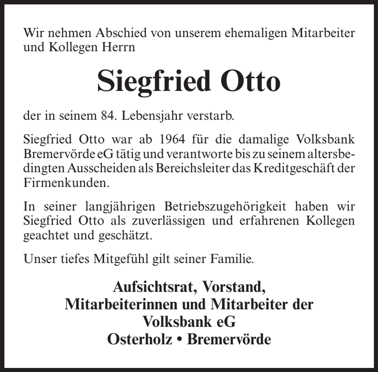 <p>Wir nehmen Abschied von unserem ehemaligen Mitarbeiter<br />und Kollegen Herrn</p><p>Siegfried Otto<br />der in seinem 84. Lebensjahr verstarb.<br />Siegfried Otto war ab 1964 für die damalige Volksbank<br />Bremervörde eG tätig und verantworte bis zu seinem altersbedingten Ausscheiden als Bereichsleiter das Kreditgeschäft der<br />Firmenkunden.<br />In seiner langjährigen Betriebszugehörigkeit haben wir<br />Siegfried Otto als zuverlässigen und erfahrenen Kollegen<br />geachtet und geschätzt.<br />Unser tiefes Mitgefühl gilt seiner Familie.</p><p>Aufsichtsrat, Vorstand,<br />Mitarbeiterinnen und Mitarbeiter der<br />Volksbank eG<br />Osterholz • Bremervörde</p>