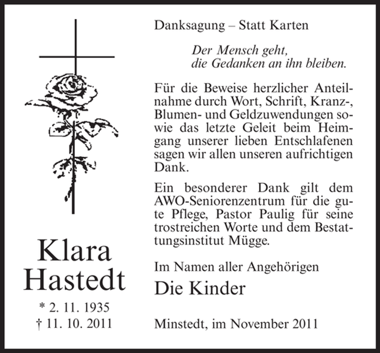 <p>Danksagung – Statt Karten<br />Der Mensch geht,<br />die Gedanken an ihn bleiben.<br />Für die Beweise herzlicher Anteilnahme durch Wort, Schrift, Kranz-,<br />Blumen- und Geldzuwendungen sowie das letzte Geleit beim Heimgang unserer lieben Entschlafenen<br />sagen wir allen unseren aufrichtigen<br />Dank.</p><p>Klara<br />Hastedt<br />* 2. 11. 1935<br />† 11. 10. 2011</p><p>Ein besonderer Dank gilt dem<br />AWO-Seniorenzentrum für die gute Pflege, Pastor Paulig für seine<br />trostreichen Worte und dem Bestattungsinstitut Mügge.<br />Im Namen aller Angehörigen</p><p>Die Kinder<br />Minstedt, im November 2011</p>