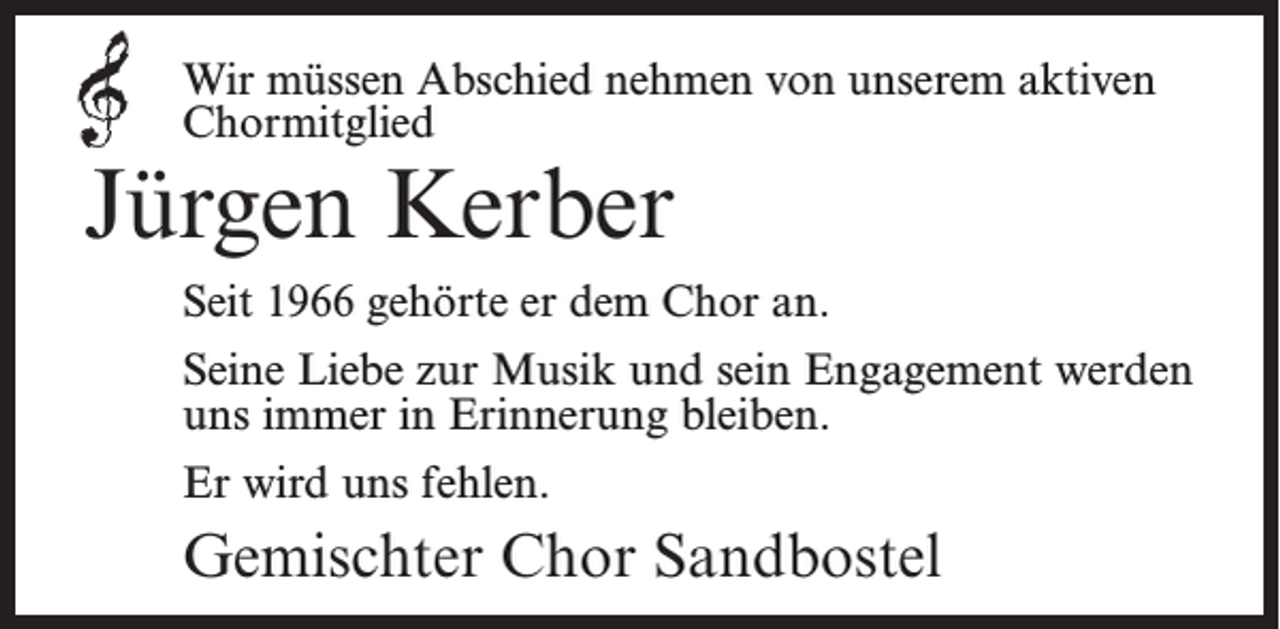 <p>Wir müssen Abschied nehmen von unserem aktiven<br />Chormitglied</p><p>Jürgen Kerber</p><p>Seit 1966 gehörte er dem Chor an.<br />Seine Liebe zur Musik und sein Engagement werden<br />uns immer in Erinnerung bleiben.<br />Er wird uns fehlen.</p><p>Gemischter Chor Sandbostel</p>
