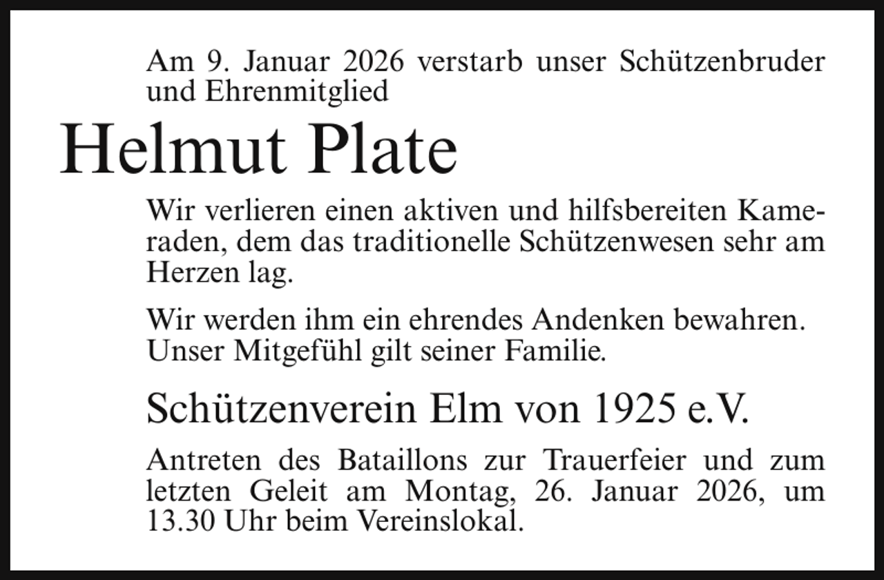 <p>Am 9. Januar 2026 verstarb unser Schützenbruder<br />und Ehrenmitglied</p><p>Helmut Plate</p><p>Wir verlieren einen aktiven und hilfsbereiten Kameraden, dem das traditionelle Schützenwesen sehr am<br />Herzen lag.</p><p>Wir werden ihm ein ehrendes Andenken bewahren.<br />Unser Mitgefühl gilt seiner Familie.</p><p>Schützenverein Elm von 1925 e.V.<br />Antreten des Bataillons zur Trauerfeier und zum<br />letzten Geleit am Montag, 26. Januar 2026, um<br />13.30 Uhr beim Vereinslokal.</p>