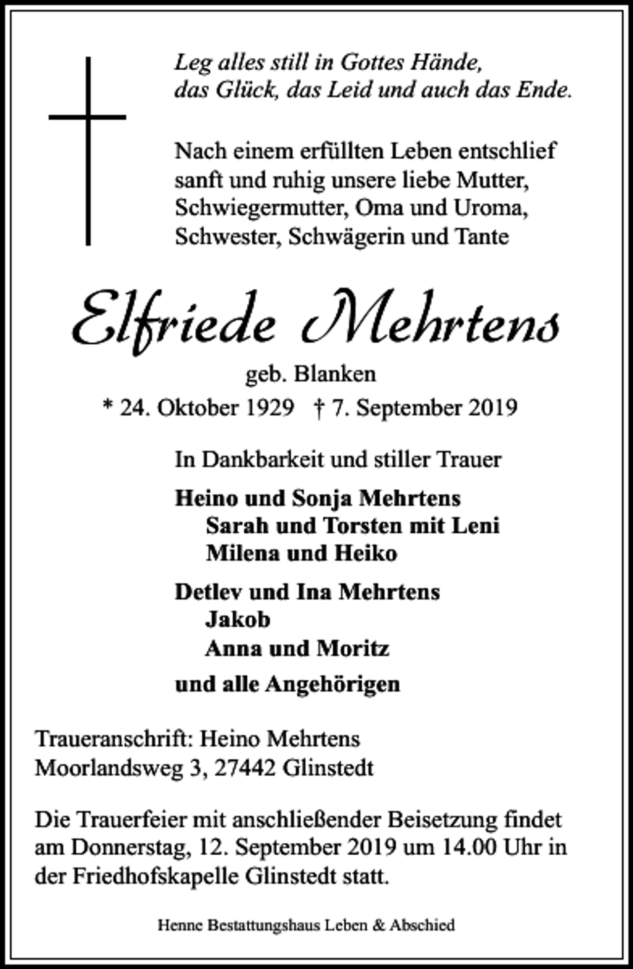 <p>Leg alles still in Gottes Hände,<br />das Glück, das Leid und auch das Ende.<br />Nach einem erfüllten Leben entschlief<br />sanft und ruhig unsere liebe Mutter,<br />Schwiegermutter, Oma und Uroma,<br />Schwester, Schwägerin und Tante</p><p>Elfriede Mehrtens<br />geb. Blanken<br />* 24. Oktober 1929 † 7. September 2019<br />In Dankbarkeit und stiller Trauer<br />Heino und Sonja Mehrtens<br />Sarah und Torsten mit Leni<br />Milena und Heiko<br />Detlev und Ina Mehrtens<br />Jakob<br />Anna und Moritz<br />und alle Angehörigen<br />Traueranschrift: Heino Mehrtens<br />Moorlandsweg 3, 27442 Glinstedt<br />Die Trauerfeier mit anschließender Beisetzung findet<br />am Donnerstag, 12. September 2019 um 14.00 Uhr in<br />der Friedhofskapelle Glinstedt statt.<br />Henne Bestattungshaus Leben &amp; Abschied</p>