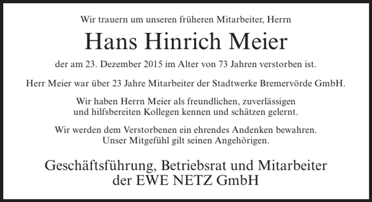<p>Wir trauern um unseren früheren Mitarbeiter, Herrn</p><p>Hans Hinrich Meier<br />der am 23. Dezember 2015 im Alter von 73 Jahren verstorben ist.<br />Herr Meier war über 23 Jahre Mitarbeiter der Stadtwerke Bremervörde GmbH.<br />Wir haben Herrn Meier als freundlichen, zuverlässigen<br />und hilfsbereiten Kollegen kennen und schätzen gelernt.<br />Wir werden dem Verstorbenen ein ehrendes Andenken bewahren.<br />Unser Mitgefühl gilt seinen Angehörigen.</p><p>Geschäftsführung, Betriebsrat und Mitarbeiter<br />der EWE NETZ GmbH</p>