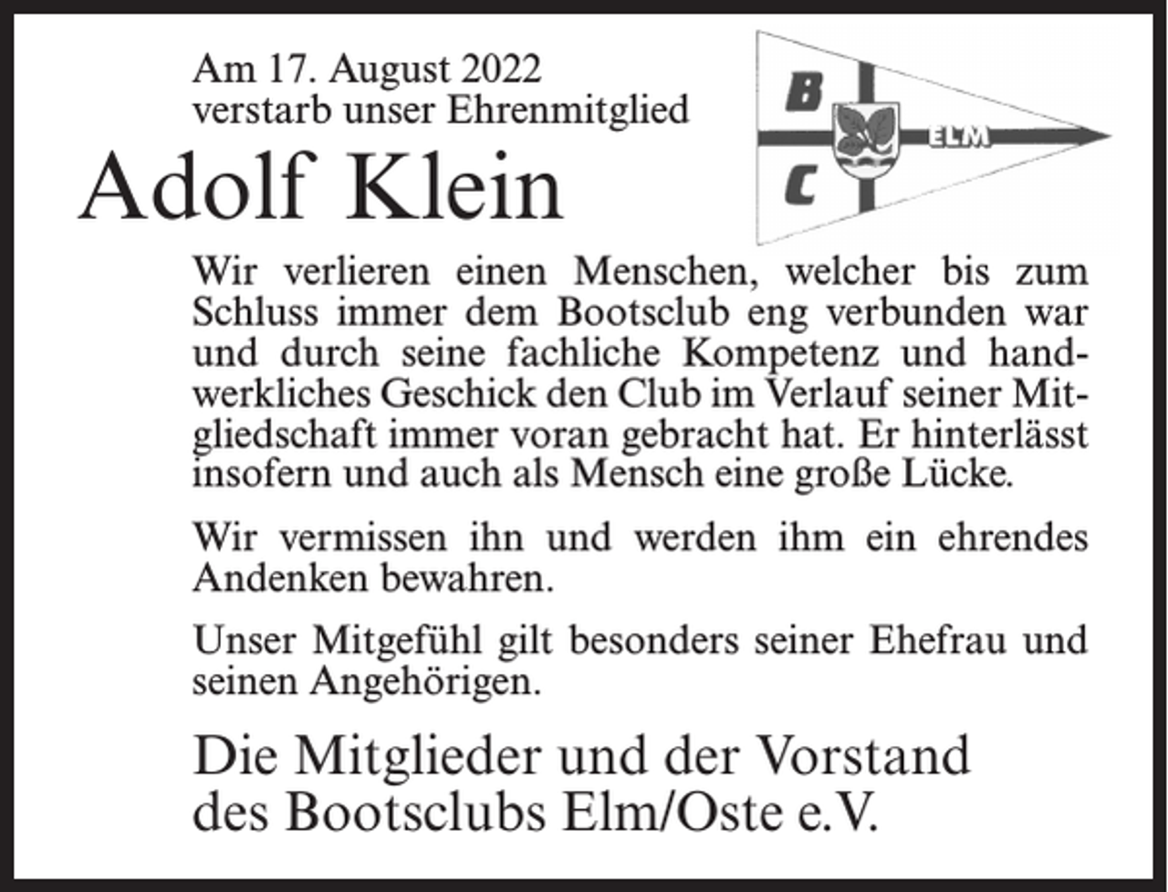 <p>Am 17. August 2022<br />verstarb unser Ehrenmitglied</p><p>Adolf Klein</p><p>Wir verlieren einen Menschen, welcher bis zum<br />Schluss immer dem Bootsclub eng verbunden war<br />und durch seine fachliche Kompetenz und handwerkliches Geschick den Club im Verlauf seiner Mitgliedschaft immer voran gebracht hat. Er hinterlässt<br />insofern und auch als Mensch eine große Lücke.<br />Wir vermissen ihn und werden ihm ein ehrendes<br />Andenken bewahren.<br />Unser Mitgefühl gilt besonders seiner Ehefrau und<br />seinen Angehörigen.</p><p>Die Mitglieder und der Vorstand<br />des Bootsclubs Elm/Oste e.V.</p>