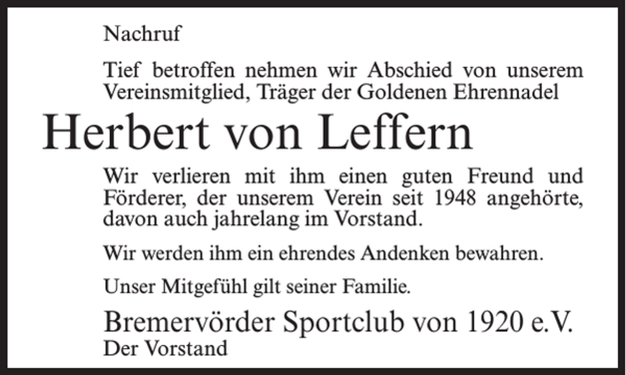 <p>Nachruf<br />Tief betroffen nehmen wir Abschied von unserem<br />Vereinsmitglied, Träger der Goldenen Ehrennadel</p><p>Herbert von Leffern</p><p>Wir verlieren mit ihm einen guten Freund und<br />Förderer, der unserem Verein seit 1948 angehörte,<br />davon auch jahrelang im Vorstand.<br />Wir werden ihm ein ehrendes Andenken bewahren.<br />Unser Mitgefühl gilt seiner Familie.</p><p>Bremervörder Sportclub von 1920 e.V.<br />Der Vorstand</p>