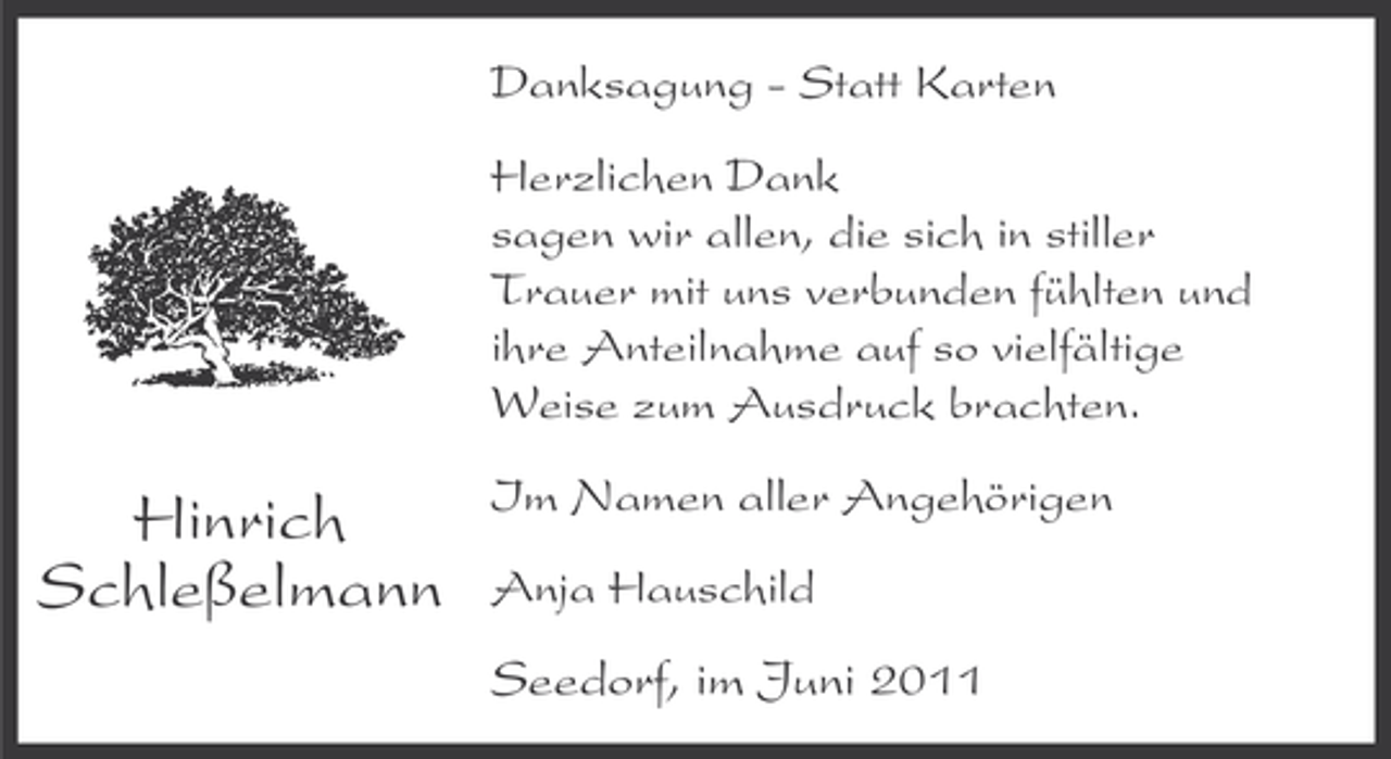 <p>Danksagung - Statt Karten<br />Herzlichen Dank<br />sagen wir allen, die sich in stiller<br />Trauer mit uns verbunden fühlten und<br />ihre Anteilnahme auf so vielfältige<br />Weise zum Ausdruck brachten.</p><p>Hinrich<br />Schleßelmann</p><p>Im Namen aller Angehörigen<br />Anja Hauschild</p><p>Seedorf, im Juni 2011</p>