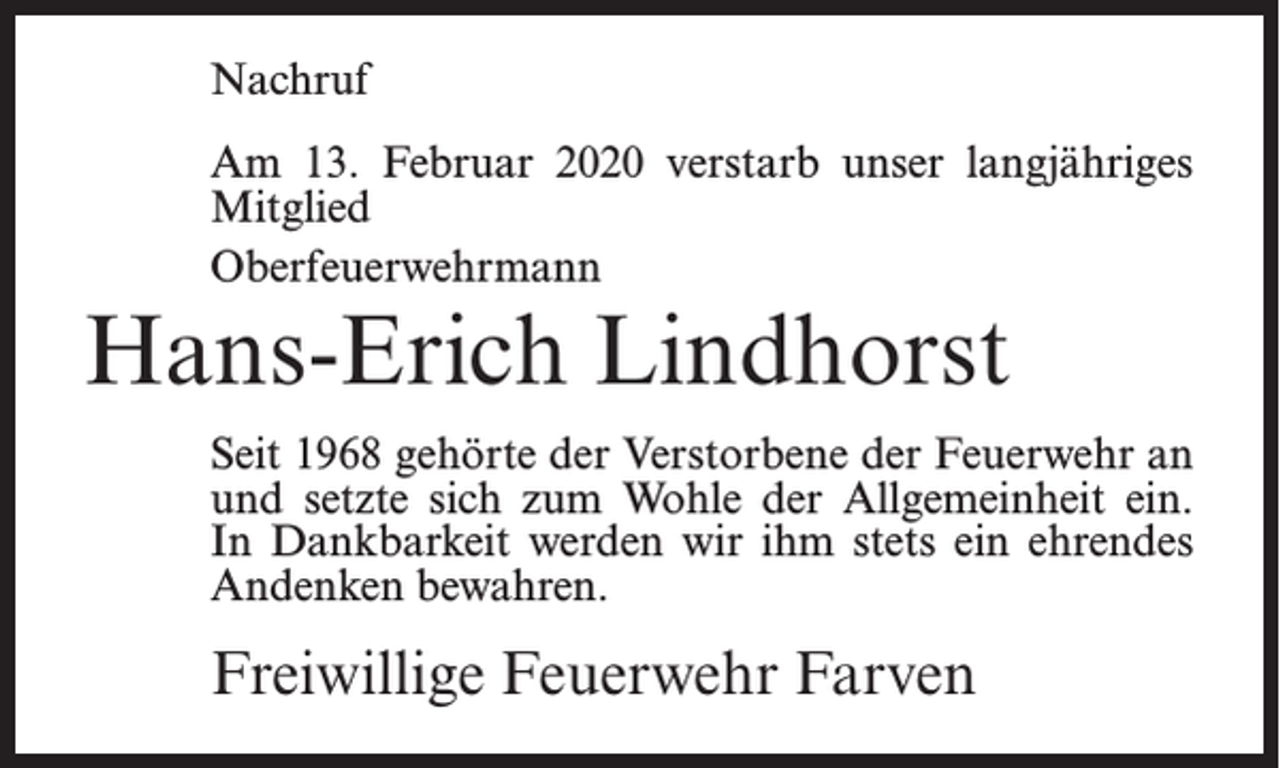 <p>Nachruf<br />Am 13. Februar 2020 verstarb unser langjähriges<br />Mitglied<br />Oberfeuerwehrmann</p><p>Hans-Erich Lindhorst<br />Seit 1968 gehörte der Verstorbene der Feuerwehr an<br />und setzte sich zum Wohle der Allgemeinheit ein.<br />In Dankbarkeit werden wir ihm stets ein ehrendes<br />Andenken bewahren.</p><p>Freiwillige Feuerwehr Farven</p>