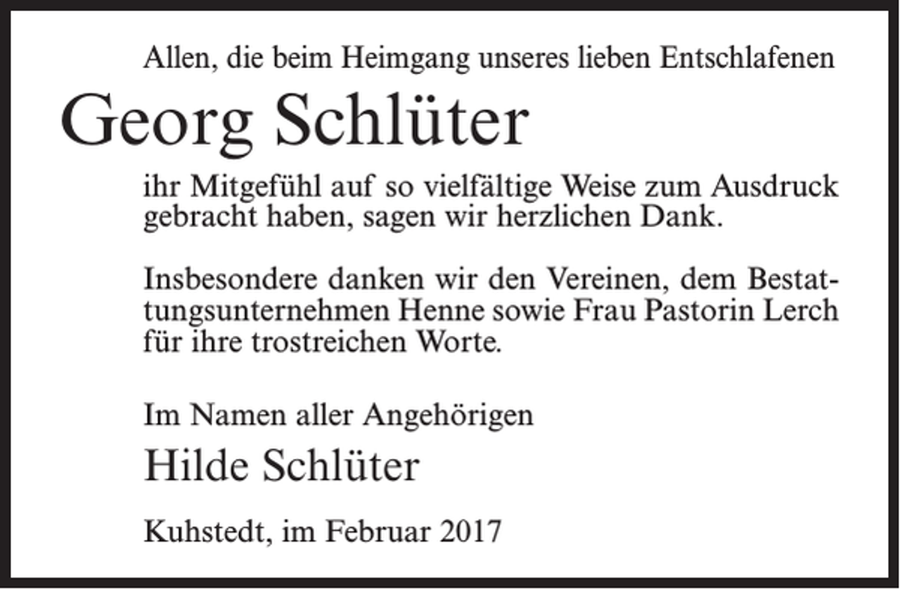 <p>Allen, die beim Heimgang unseres lieben Entschlafenen</p><p>Georg Schlüter<br />ihr Mitgefühl auf so vielfältige Weise zum Ausdruck<br />gebracht haben, sagen wir herzlichen Dank.<br />Insbesondere danken wir den Vereinen, dem Bestattungsunternehmen Henne sowie Frau Pastorin Lerch<br />für ihre trostreichen Worte.<br />Im Namen aller Angehörigen</p><p>Hilde Schlüter<br />Kuhstedt, im Februar 2017</p>