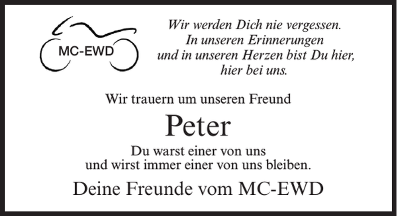 <p>MC-EWD</p><p>Wir werden Dich nie vergessen.<br />In unseren Erinnerungen<br />und in unseren Herzen bist Du hier,<br />hier bei uns.</p><p>Wir trauern um unseren Freund</p><p>Peter</p><p>Du warst einer von uns<br />und wirst immer einer von uns bleiben.</p><p>Deine Freunde vom MC-EWD</p>
