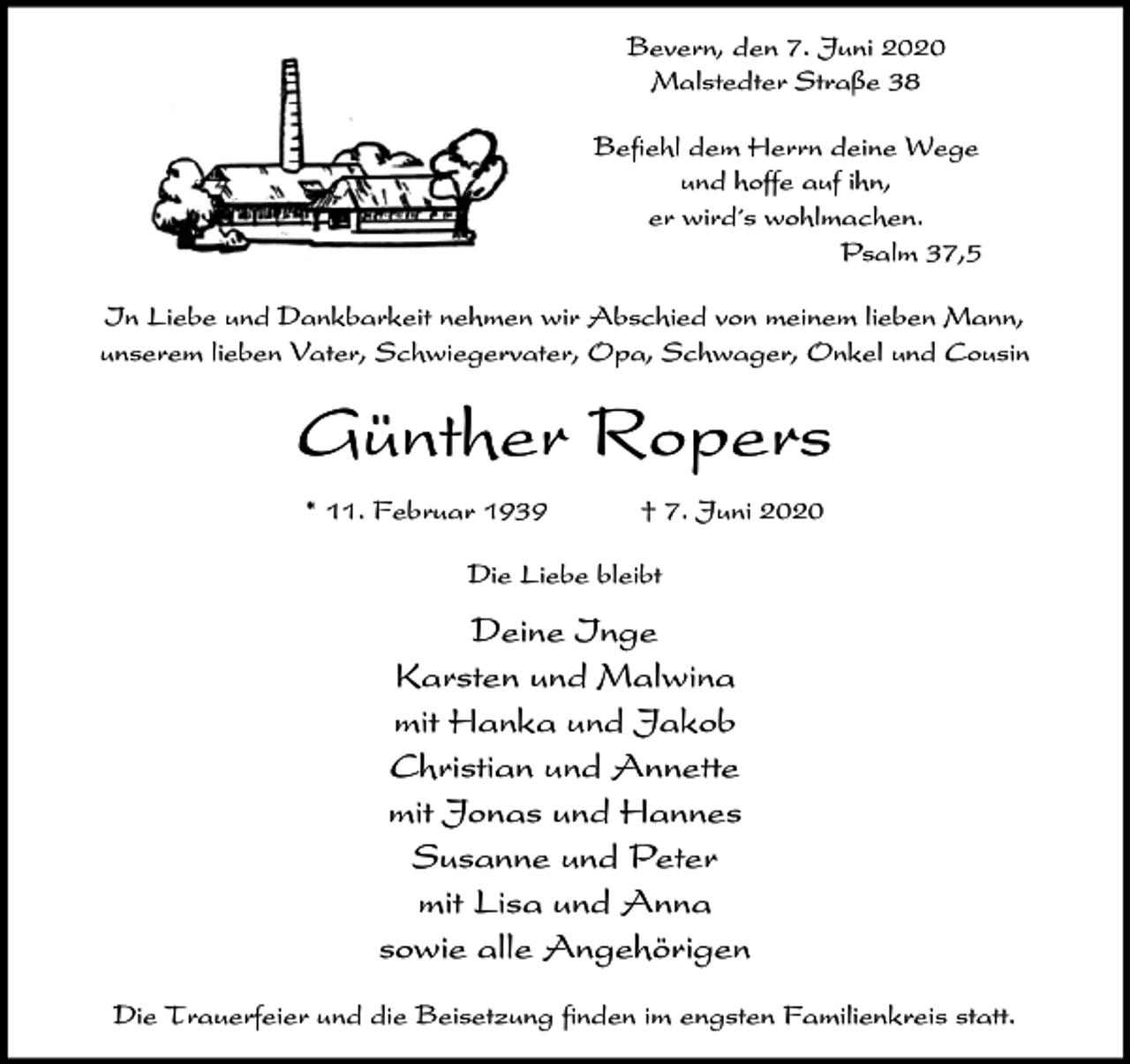 <p>Bevern, den 7. Juni 2020<br />Malstedter Straße 38<br />Befiehl dem Herrn deine Wege<br />und hoffe auf ihn,<br />er wird´s wohlmachen.<br />Psalm 37,5<br />In Liebe und Dankbarkeit nehmen wir Abschied von meinem lieben Mann,<br />unserem lieben Vater, Schwiegervater, Opa, Schwager, Onkel und Cousin</p><p>Günther Ropers<br />* 11. Februar 1939</p><p>† 7. Juni 2020</p><p>Die Liebe bleibt</p><p>Deine Inge<br />Karsten und Malwina<br />mit Hanka und Jakob<br />Christian und Annette<br />mit Jonas und Hannes<br />Susanne und Peter<br />mit Lisa und Anna<br />sowie alle Angehörigen<br />Die Trauerfeier und die Beisetzung finden im engsten Familienkreis statt.</p>