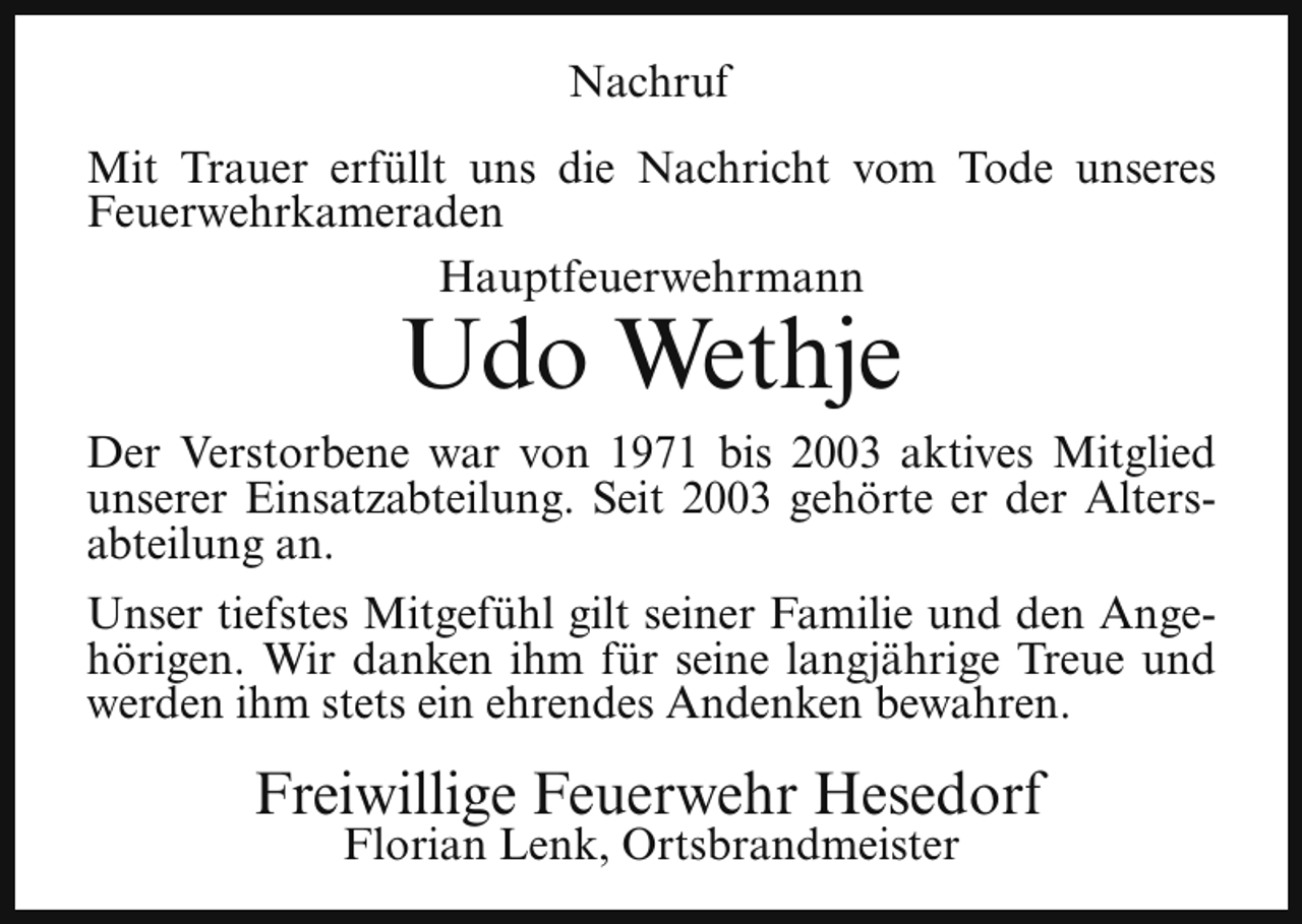 <p>Nachruf<br />Mit Trauer erfüllt uns die Nachricht vom Tode unseres<br />Feuerwehrkameraden<br />Hauptfeuerwehrmann</p><p>Udo Wethje</p><p>Der Verstorbene war von 1971 bis 2003 aktives Mitglied<br />unserer Einsatzabteilung. Seit 2003 gehörte er der Altersabteilung an.<br />Unser tiefstes Mitgefühl gilt seiner Familie und den Angehörigen. Wir danken ihm für seine langjährige Treue und<br />werden ihm stets ein ehrendes Andenken bewahren.</p><p>Freiwillige Feuerwehr Hesedorf<br />Florian Lenk, Ortsbrandmeister</p>