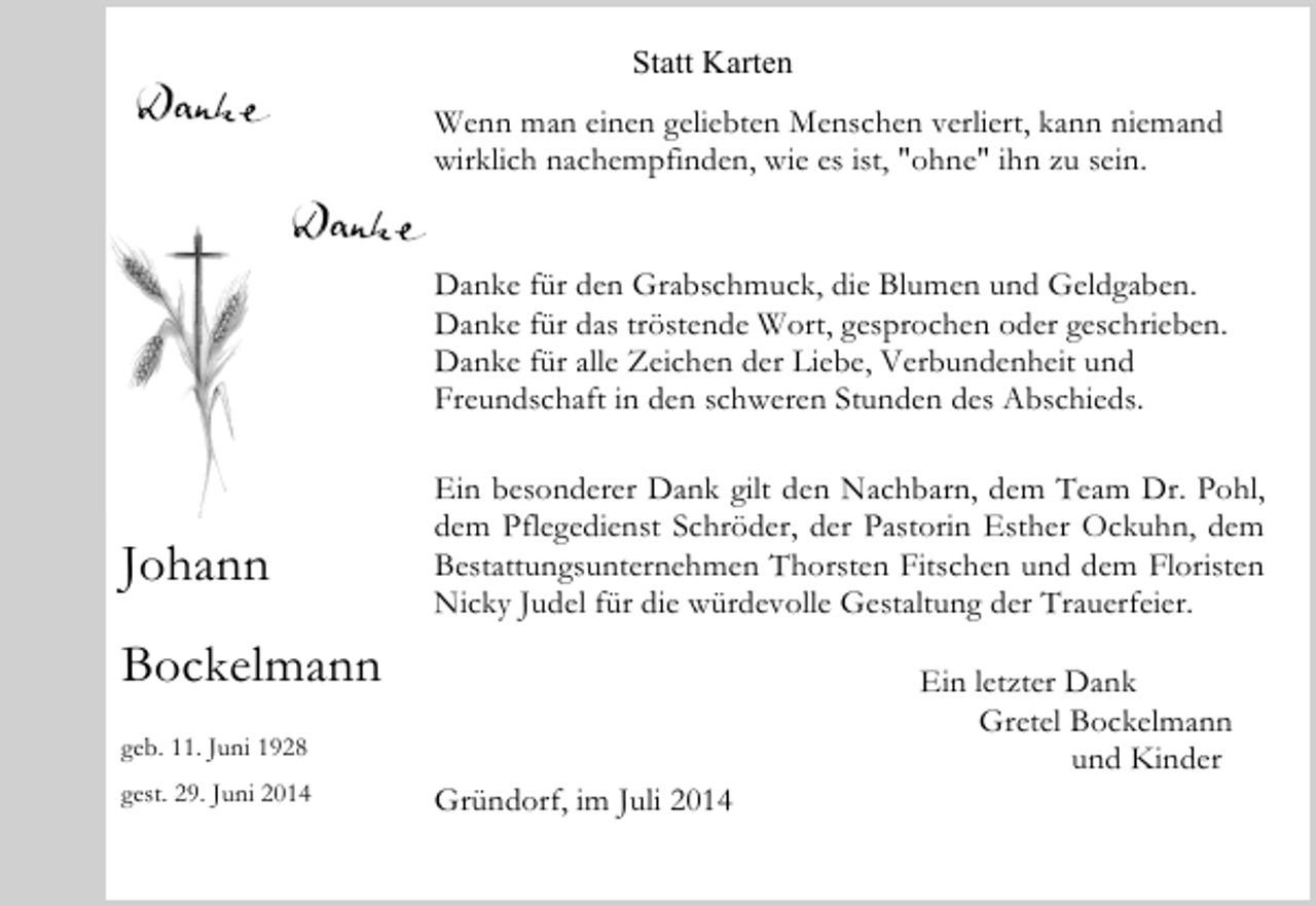 <p>Statt Karten<br />Wenn man einen geliebten Menschen verliert, kann niemand<br />wirklich nachempfinden, wie es ist, "ohne" ihn zu sein.<br />Danke für den Grabschmuck, die Blumen und Geldgaben.<br />Danke für das tröstende Wort, gesprochen oder geschrieben.<br />Danke für alle Zeichen der Liebe, Verbundenheit und<br />Freundschaft in den schweren Stunden des Abschieds.</p><p>Johann</p><p>Ein besonderer Dank gilt den Nachbarn, dem Team Dr. Pohl,<br />dem Pflegedienst Schröder, der Pastorin Esther Ockuhn, dem<br />Bestattungsunternehmen Thorsten Fitschen und dem Floristen<br />Nicky Judel für die würdevolle Gestaltung der Trauerfeier.</p><p>Bockelmann<br />geb. 11. Juni 1928<br />gest. 29. Juni 2014</p><p>Gründorf, im Juli 2014</p><p>Ein letzter Dank<br />Gretel Bockelmann<br />und Kinder</p>