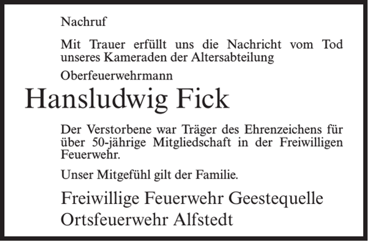 <p>Nachruf<br />Mit Trauer erfüllt uns die Nachricht vom Tod<br />unseres Kameraden der Altersabteilung<br />Oberfeuerwehrmann</p><p>Hansludwig Fick</p><p>Der Verstorbene war Träger des Ehrenzeichens für<br />über 50-jährige Mitgliedschaft in der Freiwilligen<br />Feuerwehr.<br />Unser Mitgefühl gilt der Familie.</p><p>Freiwillige Feuerwehr Geestequelle<br />Ortsfeuerwehr Alfstedt</p>