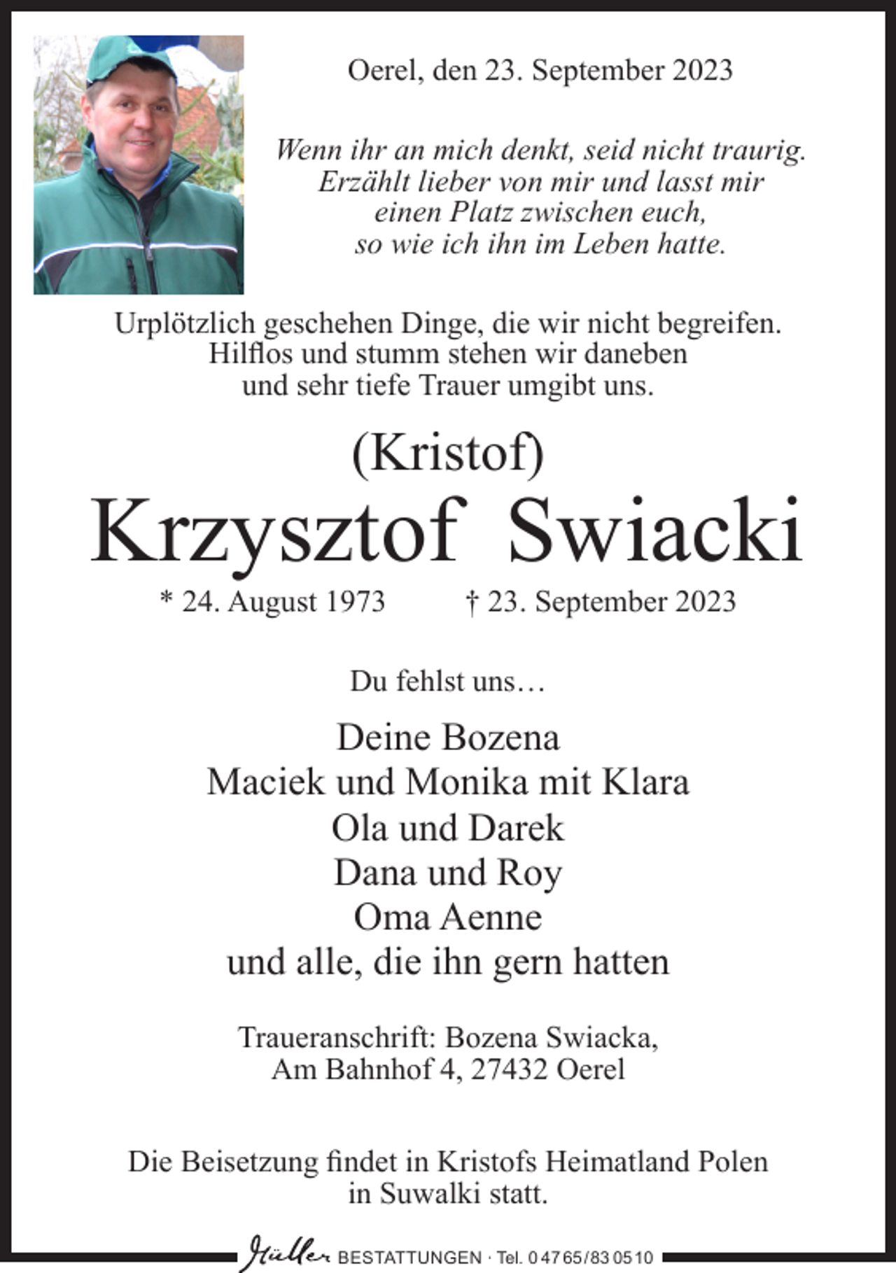 <p>Oerel, den 23. September 2023<br />Wenn ihr an mich denkt, seid nicht traurig.<br />Erzählt lieber von mir und lasst mir<br />einen Platz zwischen euch,<br />so wie ich ihn im Leben hatte.<br />Urplötzlich geschehen Dinge, die wir nicht begreifen.<br />Hilflos und stumm stehen wir daneben<br />und sehr tiefe Trauer umgibt uns.</p><p>(Kristof)</p><p>Krzysztof Swiacki<br />* 24. August 1973</p><p>† 23. September 2023</p><p>Du fehlst uns…</p><p>Deine Bozena<br />Maciek und Monika mit Klara<br />Ola und Darek<br />Dana und Roy<br />Oma Aenne<br />und alle, die ihn gern hatten<br />Traueranschrift: Bozena Swiacka,<br />Am Bahnhof 4, 27432 Oerel<br />Die Beisetzung findet in Kristofs Heimatland Polen<br />in Suwalki statt.<br />BESTATTUNGEN ∙ Tel. 0 47 65 /83 05 10</p>