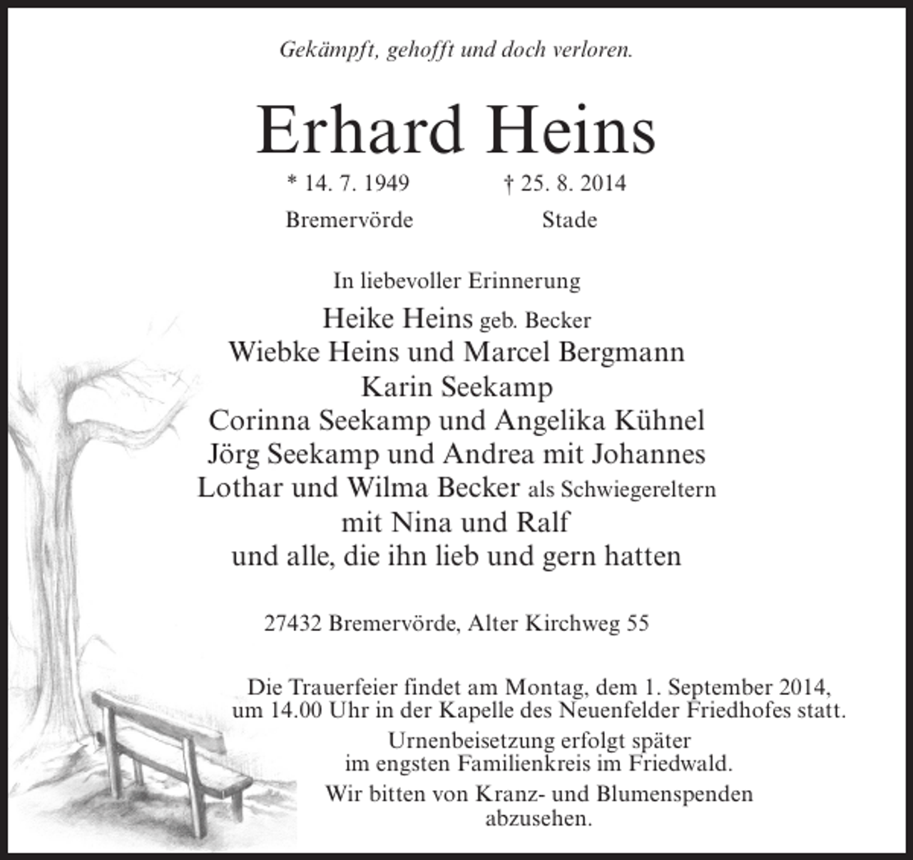 <p>Gekämpft, gehofft und doch verloren.</p><p>Erhard Heins<br />* 14. 7. 1949 † 25. 8. 2014</p><p>Bremervörde</p><p>Stade</p><p>In liebevoller Erinnerung</p><p>Heike Heins geb. Becker<br />Wiebke Heins und Marcel Bergmann<br />Karin Seekamp<br />Corinna Seekamp und Angelika Kühnel<br />Jörg Seekamp und Andrea mit Johannes<br />Lothar und Wilma Becker als Schwiegereltern<br />mit Nina und Ralf<br />und alle, die ihn lieb und gern hatten<br />27432 Bremervörde, Alter Kirchweg 55<br />Die Trauerfeier findet am Montag, dem 1. September 2014,<br />um 14.00 Uhr in der Kapelle des Neuenfelder Friedhofes statt.<br />Urnenbeisetzung erfolgt später<br />im engsten Familienkreis im Friedwald.<br />Wir bitten von Kranz- und Blumenspenden<br />abzusehen.</p>