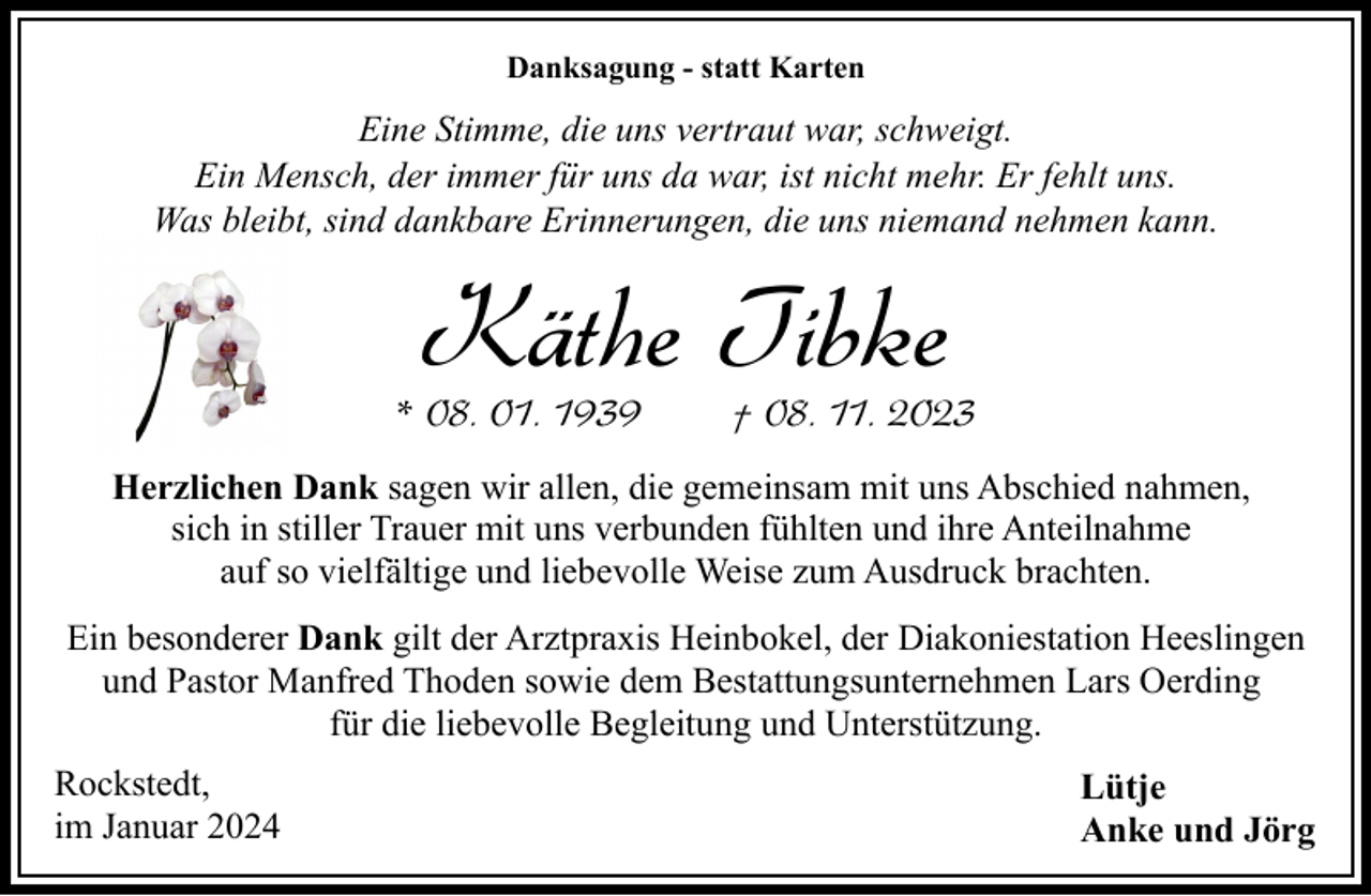 <p>Danksagung - statt Karten</p><p>Eine Stimme, die uns vertraut war, schweigt.<br />Ein Mensch, der immer für uns da war, ist nicht mehr. Er fehlt uns.<br />Was bleibt, sind dankbare Erinnerungen, die uns niemand nehmen kann.</p><p>Käthe Tibke</p><p>* 08. 01. 1939</p><p>† 08. 11. 2023</p><p>Herzlichen Dank sagen wir allen, die gemeinsam mit uns Abschied nahmen,<br />sich in stiller Trauer mit uns verbunden fühlten und ihre Anteilnahme<br />auf so vielfältige und liebevolle Weise zum Ausdruck brachten.<br />Ein besonderer Dank gilt der Arztpraxis Heinbokel, der Diakoniestation Heeslingen<br />und Pastor Manfred Thoden sowie dem Bestattungsunternehmen Lars Oerding<br />für die liebevolle Begleitung und Unterstützung.<br />Rockstedt,<br />im Januar 2024</p><p>Lütje<br />Anke und Jörg</p>